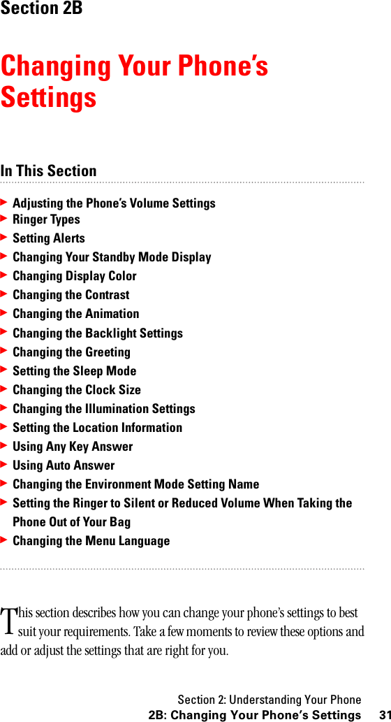 Section 2: Understanding Your Phone312B: Changing Your Phone’s SettingsSection 2BChanging Your Phone’sSettingsIn This Section䊳Adjusting the Phone’s Volume Settings䊳Ringer Types䊳Setting Alerts䊳Changing Your Standby Mode Display䊳Changing Display Color䊳Changing the Contrast䊳Changing the Animation䊳Changing the Backlight Settings䊳Changing the Greeting䊳Setting the Sleep Mode䊳Changing the Clock Size䊳Changing the Illumination Settings䊳Setting the Location Information䊳Using Any Key Answer䊳UsingAutoAnswer䊳Changing the Environment Mode Setting Name䊳Setting the Ringer to Silent or Reduced Volume When Taking thePhone Out of Your Bag䊳Changing the Menu Languagehis section describes how you can change your phone’s settings to best suit your requirements. Take a few moments to review these options and add or adjust the settings that are right for you.T