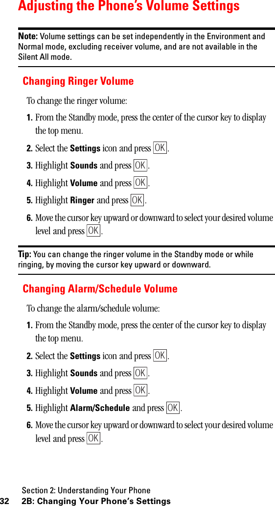 Section 2: Understanding Your Phone32 2B: Changing Your Phone’s SettingsAdjusting the Phone’s Volume SettingsNote: Volume settings can be set independently in the Environment andNormal mode, excluding receiver volume, and are not available in theSilent All mode.Changing Ringer VolumeTo change the ringer volume:1. From the Standby mode, press the center of the cursor key to display the top menu.2. Select the Settings icon and press  . 3. Highlight Sounds and press  .4. Highlight Volume and press  .5. Highlight Ringer and press  .6. Move the cursor key upward or downward to select your desired volume level and press  .Tip: You can change the ringer volume in the Standby mode or whileringing, by moving the cursor key upward or downward.Changing Alarm/Schedule VolumeTo change the alarm/schedule volume:1. From the Standby mode, press the center of the cursor key to display the top menu.2. Select the Settings icon and press  . 3. Highlight Sounds and press  .4. Highlight Volume and press  .5. Highlight Alarm/Schedule and press  .6. Move the cursor key upward or downward to select your desired volume level and press  .OKOKOKOKOKOKOKOKOKOK