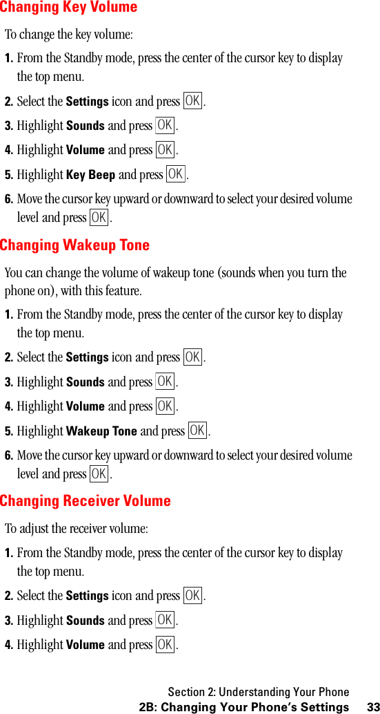 Section 2: Understanding Your Phone332B: Changing Your Phone’s SettingsChanging Key VolumeTo change the key volume:1. From the Standby mode, press the center of the cursor key to display the top menu.2. Select the Settings icon and press  .3. Highlight Sounds and press  .4. Highlight Volume and press  .5. Highlight Key Beep and press  .6. Move the cursor key upward or downward to select your desired volume level and press  .Changing Wakeup ToneYou can change the volume of wakeup tone (sounds when you turn the phone on), with this feature.1. From the Standby mode, press the center of the cursor key to display the top menu.2. Select the Settings icon and press  .3. Highlight Sounds and press  .4. Highlight Volume and press  .5. Highlight Wakeup Tone and press  .6. Move the cursor key upward or downward to select your desired volume level and press  .Changing Receiver VolumeTo adjust the receiver volume:1. From the Standby mode, press the center of the cursor key to display the top menu.2. Select the Settings icon and press  .3. Highlight Sounds and press  .4. Highlight Volume and press  .OKOKOKOKOKOKOKOKOKOKOKOKOK