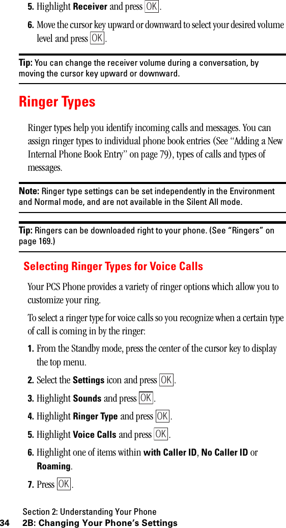 Section 2: Understanding Your Phone34 2B: Changing Your Phone’s Settings5. Highlight Receiver and press  .6. Move the cursor key upward or downward to select your desired volume level and press  .Tip: You can change the receiver volume during a conversation, bymoving the cursor key upward or downward.Ringer TypesRinger types help you identify incoming calls and messages. You can assign ringer types to individual phone book entries (See “Adding a New Internal Phone Book Entry” on page 79), types of calls and types of messages.Note: Ringer type settings can be set independently in the Environmentand Normal mode, and are not available in the Silent All mode.Tip: Ringers can be downloaded right to your phone. (See “Ringers” onpage 169.)Selecting Ringer Types for Voice CallsYour PCS Phone provides a variety of ringer options which allow you to customize your ring.To select a ringer type for voice calls so you recognize when a certain type of call is coming in by the ringer:1. From the Standby mode, press the center of the cursor key to display the top menu.2. Select the Settings icon and press  .3. Highlight Sounds and press  .4. Highlight Ringer Type and press  .5. Highlight Voice Calls and press  .6. Highlight one of items within with Caller ID, No Caller ID or Roaming.7. Press .OKOKOKOKOKOKOK