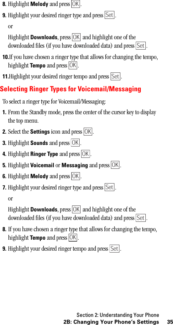 Section 2: Understanding Your Phone352B: Changing Your Phone’s Settings8. Highlight Melody and press  .9. Highlight your desired ringer type and press  .orHighlight Downloads, press   and highlight one of the downloaded files (if you have downloaded data) and press  .10.If you have chosen a ringer type that allows for changing the tempo, highlight Tempo and press  .11.Highlight your desired ringer tempo and press  .Selecting Ringer Types for Voicemail/MessagingTo select a ringer type for Voicemail/Messaging:1. From the Standby mode, press the center of the cursor key to display the top menu.2. Select the Settings icon and press  .3. Highlight Sounds and press  .4. Highlight Ringer Type and press  .5. Highlight Voicemail or Messaging and press  .6. Highlight Melody and press  .7. Highlight your desired ringer type and press  .orHighlight Downloads, press   and highlight one of the downloaded files (if you have downloaded data) and press  .8. If you have chosen a ringer type that allows for changing the tempo, highlight Tempo and press  .9. Highlight your desired ringer tempo and press  .OKSetOKSetOKSetOKOKOKOKOKSetOKSetOKSet