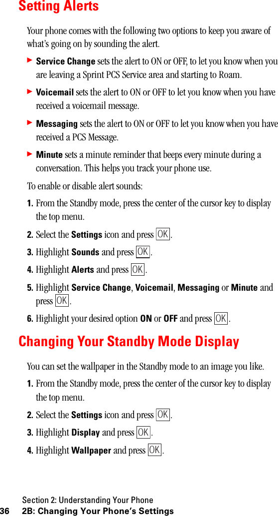 Section 2: Understanding Your Phone36 2B: Changing Your Phone’s SettingsSetting AlertsYour phone comes with the following two options to keep you aware of what’s going on by sounding the alert.䊳Service Change sets the alert to ON or OFF, to let you know when you are leaving a Sprint PCS Service area and starting to Roam.䊳Voicemail sets the alert to ON or OFF to let you know when you have received a voicemail message.䊳Messaging sets the alert to ON or OFF to let you know when you have received a PCS Message.䊳Minute sets a minute reminder that beeps every minute during a conversation. This helps you track your phone use.To enable or disable alert sounds:1. From the Standby mode, press the center of the cursor key to display the top menu.2. Select the Settings icon and press  .3. Highlight Sounds and press  .4. Highlight Alerts and press  .5. Highlight Service Change, Voicemail, Messaging or Minute and press .6. Highlight your desired option ON or OFF and press  .Changing Your Standby Mode DisplayYou can set the wallpaper in the Standby mode to an image you like.1. From the Standby mode, press the center of the cursor key to display the top menu.2. Select the Settings icon and press  .3. Highlight Display and press  .4. Highlight Wallpaper and press  .OKOKOKOKOKOKOKOK