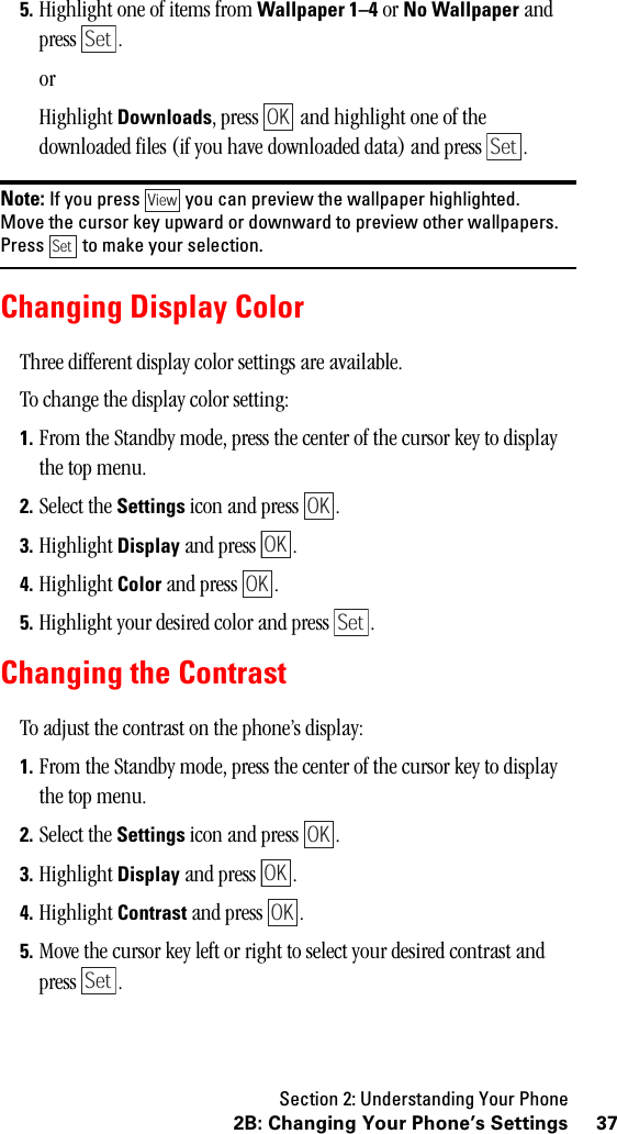 Section 2: Understanding Your Phone372B: Changing Your Phone’s Settings5. Highlight one of items from Wallpaper 1–4 or No Wallpaper and press .orHighlight Downloads, press   and highlight one of the downloaded files (if you have downloaded data) and press  .Note: If you press you can preview the wallpaper highlighted.Move the cursor key upward or downward to preview other wallpapers.Press to make your selection.Changing Display ColorThree different display color settings are available.To change the display color setting:1. From the Standby mode, press the center of the cursor key to display the top menu.2. Select the Settings icon and press  .3. Highlight Display and press  .4. Highlight Color and press  .5. Highlight your desired color and press  .Changing the ContrastTo adjust the contrast on the phone’s display:1. From the Standby mode, press the center of the cursor key to display the top menu.2. Select the Settings icon and press  .3. Highlight Display and press  .4. Highlight Contrast and press  .5. Move the cursor key left or right to select your desired contrast and press .SetOKSetViewSetOKOKOKSetOKOKOKSet