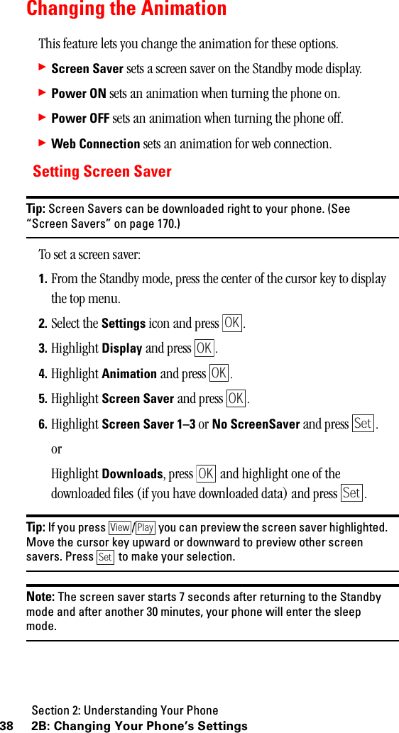 Section 2: Understanding Your Phone38 2B: Changing Your Phone’s SettingsChanging the AnimationThis feature lets you change the animation for these options.䊳Screen Saver sets a screen saver on the Standby mode display. 䊳Power ON sets an animation when turning the phone on.䊳Power OFF sets an animation when turning the phone off.䊳Web Connection sets an animation for web connection.Setting Screen SaverTip: Screen Savers can be downloaded right to your phone. (See“Screen Savers” on page 170.)To set a screen saver:1. From the Standby mode, press the center of the cursor key to display the top menu.2. Select the Settings icon and press  .3. Highlight Display and press  .4. Highlight Animation and press  .5. Highlight Screen Saver and press  .6. Highlight Screen Saver 1–3 or No ScreenSaver and press  .orHighlight Downloads, press   and highlight one of the downloaded files (if you have downloaded data) and press  .Tip: If you press / you can preview the screen saver highlighted.Move the cursor key upward or downward to preview other screensavers. Press to make your selection.Note: The screen saver starts 7 seconds after returning to the Standbymode and after another 30 minutes, your phone will enter the sleepmode.OKOKOKOKSetOKSetView PlaySet