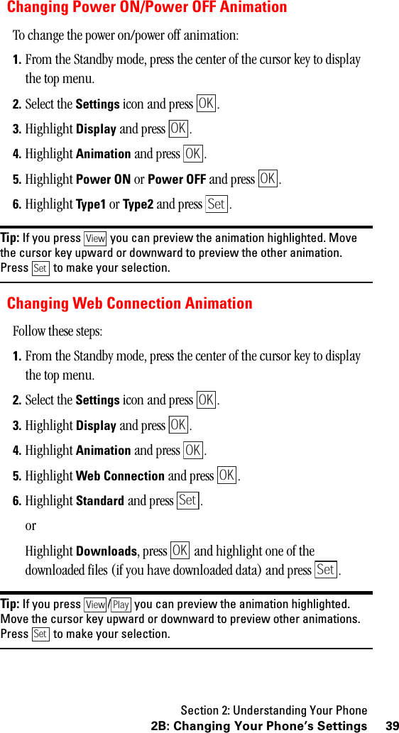 Section 2: Understanding Your Phone392B: Changing Your Phone’s SettingsChanging Power ON/Power OFF AnimationTo change the power on/power off animation:1. From the Standby mode, press the center of the cursor key to display the top menu.2. Select the Settings icon and press  .3. Highlight Display and press  .4. Highlight Animation and press  .5. Highlight Power ON or Power OFF and press  .6. Highlight Ty pe1 or Type2 and press  . Tip: If you press you can preview the animation highlighted. Movethe cursor key upward or downward to preview the other animation.Press to make your selection.Changing Web Connection AnimationFollow these steps:1. From the Standby mode, press the center of the cursor key to display the top menu.2. Select the Settings icon and press  .3. Highlight Display and press  .4. Highlight Animation and press  .5. Highlight Web Connection and press  .6. Highlight Standard and press  .orHighlight Downloads, press   and highlight one of the downloaded files (if you have downloaded data) and press  .Tip: If you press / you can preview the animation highlighted.Move the cursor key upward or downward to preview other animations.Press to make your selection.OKOKOKOKSetViewSetOKOKOKOKSetOKSetView PlaySet