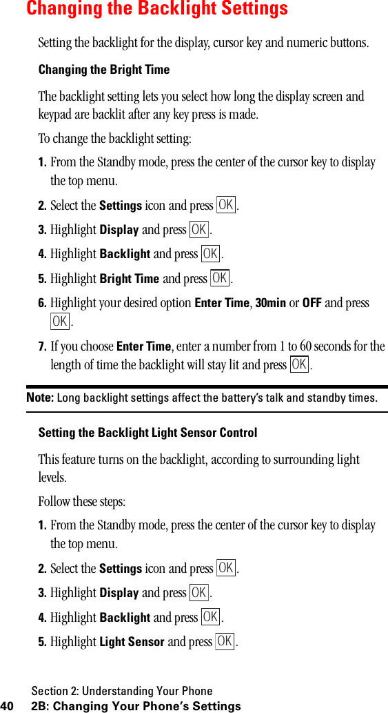 Section 2: Understanding Your Phone40 2B: Changing Your Phone’s SettingsChanging the Backlight SettingsSetting the backlight for the display, cursor key and numeric buttons.Changing the Bright TimeThe backlight setting lets you select how long the display screen and keypad are backlit after any key press is made.To change the backlight setting:1. From the Standby mode, press the center of the cursor key to display the top menu.2. Select the Settings icon and press  .3. Highlight Display and press  .4. Highlight Backlight and press  .5. Highlight Bright Time and press  .6. Highlight your desired option Enter Time, 30min or OFF and press .7. If you choose Enter Time, enter a number from 1 to 60 seconds for the length of time the backlight will stay lit and press  .Note: Long backlight settings affect the battery’s talk and standby times.Setting the Backlight Light Sensor ControlThis feature turns on the backlight, according to surrounding light levels.Follow these steps:1. From the Standby mode, press the center of the cursor key to display the top menu.2. Select the Settings icon and press  .3. Highlight Display and press  .4. Highlight Backlight and press  .5. Highlight Light Sensor and press  .OKOKOKOKOKOKOKOKOKOK