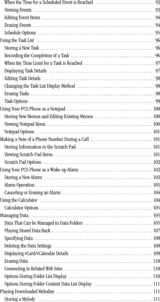 When the Time for a Scheduled Event is Reached  . . . . . . . . . . . . . . . . . . . . . . . . . . . 93Viewing Events  . . . . . . . . . . . . . . . . . . . . . . . . . . . . . . . . . . . . . . . . . . . . . . . . . . . . . . . 93Editing Event Items  . . . . . . . . . . . . . . . . . . . . . . . . . . . . . . . . . . . . . . . . . . . . . . . . . . . 94Erasing Events  . . . . . . . . . . . . . . . . . . . . . . . . . . . . . . . . . . . . . . . . . . . . . . . . . . . . . . . 94Schedule Options  . . . . . . . . . . . . . . . . . . . . . . . . . . . . . . . . . . . . . . . . . . . . . . . . . . . . . 95Using the Task List  . . . . . . . . . . . . . . . . . . . . . . . . . . . . . . . . . . . . . . . . . . . . . . . . . . . . . . 96Storing a New Task . . . . . . . . . . . . . . . . . . . . . . . . . . . . . . . . . . . . . . . . . . . . . . . . . . . . 96Recording the Completion of a Task  . . . . . . . . . . . . . . . . . . . . . . . . . . . . . . . . . . . . . . 96When the Time Limit for a Task is Reached  . . . . . . . . . . . . . . . . . . . . . . . . . . . . . . . . 97Displaying Task Details  . . . . . . . . . . . . . . . . . . . . . . . . . . . . . . . . . . . . . . . . . . . . . . . . 97Editing Task Details  . . . . . . . . . . . . . . . . . . . . . . . . . . . . . . . . . . . . . . . . . . . . . . . . . . . 98Changing the Task List Display Method  . . . . . . . . . . . . . . . . . . . . . . . . . . . . . . . . . . . 98Erasing Tasks  . . . . . . . . . . . . . . . . . . . . . . . . . . . . . . . . . . . . . . . . . . . . . . . . . . . . . . . . 98Task Options . . . . . . . . . . . . . . . . . . . . . . . . . . . . . . . . . . . . . . . . . . . . . . . . . . . . . . . . . 99Using Your PCS Phone as a Notepad . . . . . . . . . . . . . . . . . . . . . . . . . . . . . . . . . . . . . . . 100Storing New Memos and Editing Existing Memos  . . . . . . . . . . . . . . . . . . . . . . . . . . 100Viewing Notepad Items . . . . . . . . . . . . . . . . . . . . . . . . . . . . . . . . . . . . . . . . . . . . . . . . 100Notepad Options  . . . . . . . . . . . . . . . . . . . . . . . . . . . . . . . . . . . . . . . . . . . . . . . . . . . . . 101Making a Note of a Phone Number During a Call  . . . . . . . . . . . . . . . . . . . . . . . . . . . . 101Storing Information in the Scratch Pad  . . . . . . . . . . . . . . . . . . . . . . . . . . . . . . . . . . 101Viewing Scratch Pad Items . . . . . . . . . . . . . . . . . . . . . . . . . . . . . . . . . . . . . . . . . . . . . 101Scratch Pad Options . . . . . . . . . . . . . . . . . . . . . . . . . . . . . . . . . . . . . . . . . . . . . . . . . . 102Using Your PCS Phone as a Wake-up Alarm . . . . . . . . . . . . . . . . . . . . . . . . . . . . . . . . . 102Storing a New Alarm   . . . . . . . . . . . . . . . . . . . . . . . . . . . . . . . . . . . . . . . . . . . . . . . . . 102Alarm Operation . . . . . . . . . . . . . . . . . . . . . . . . . . . . . . . . . . . . . . . . . . . . . . . . . . . . . 103Canceling or Erasing an Alarm  . . . . . . . . . . . . . . . . . . . . . . . . . . . . . . . . . . . . . . . . . 104Using the Calculator   . . . . . . . . . . . . . . . . . . . . . . . . . . . . . . . . . . . . . . . . . . . . . . . . . . . 104Calculator Options  . . . . . . . . . . . . . . . . . . . . . . . . . . . . . . . . . . . . . . . . . . . . . . . . . . . 105Managing Data . . . . . . . . . . . . . . . . . . . . . . . . . . . . . . . . . . . . . . . . . . . . . . . . . . . . . . . . 105Data That Can be Managed in Data Folders  . . . . . . . . . . . . . . . . . . . . . . . . . . . . . . . 105Playing Stored Data Back . . . . . . . . . . . . . . . . . . . . . . . . . . . . . . . . . . . . . . . . . . . . . . 107Specifying Data . . . . . . . . . . . . . . . . . . . . . . . . . . . . . . . . . . . . . . . . . . . . . . . . . . . . . . 108Deleting the Data Settings  . . . . . . . . . . . . . . . . . . . . . . . . . . . . . . . . . . . . . . . . . . . . . 108Displaying vCard/vCalendar Details   . . . . . . . . . . . . . . . . . . . . . . . . . . . . . . . . . . . . . 109Erasing Data . . . . . . . . . . . . . . . . . . . . . . . . . . . . . . . . . . . . . . . . . . . . . . . . . . . . . . . . 110Connecting to Related Web Sites  . . . . . . . . . . . . . . . . . . . . . . . . . . . . . . . . . . . . . . . . 110Options During Folder List Display  . . . . . . . . . . . . . . . . . . . . . . . . . . . . . . . . . . . . . . 110Options During Folder Content Data List Display  . . . . . . . . . . . . . . . . . . . . . . . . . . . 111Playing Downloaded Melodies . . . . . . . . . . . . . . . . . . . . . . . . . . . . . . . . . . . . . . . . . . . . 111Storing a Melody   . . . . . . . . . . . . . . . . . . . . . . . . . . . . . . . . . . . . . . . . . . . . . . . . . . . . 111