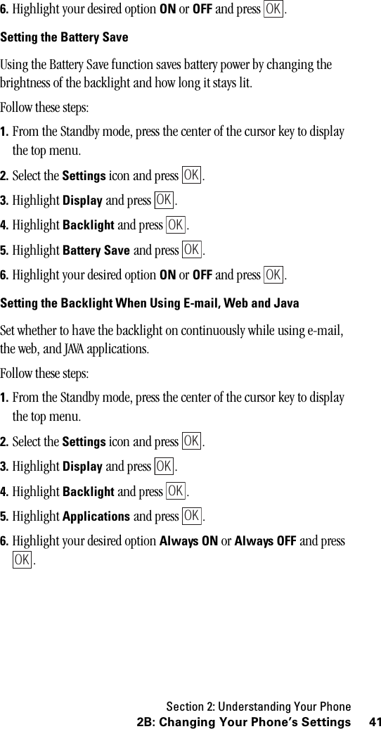 Section 2: Understanding Your Phone412B: Changing Your Phone’s Settings6. Highlight your desired option ON or OFF and press  .Setting the Battery SaveUsing the Battery Save function saves battery power by changing the brightness of the backlight and how long it stays lit.Follow these steps:1. From the Standby mode, press the center of the cursor key to display the top menu.2. Select the Settings icon and press  .3. Highlight Display and press  .4. Highlight Backlight and press  .5. Highlight Battery Save and press  .6. Highlight your desired option ON or OFF and press  .Setting the Backlight When Using E-mail, Web and JavaSet whether to have the backlight on continuously while using e-mail, the web, and JAVA applications.Follow these steps:1. From the Standby mode, press the center of the cursor key to display the top menu.2. Select the Settings icon and press  .3. Highlight Display and press  .4. Highlight Backlight and press  .5. Highlight Applications and press  .6. Highlight your desired option Always ON or Always OFF and press .OKOKOKOKOKOKOKOKOKOKOK