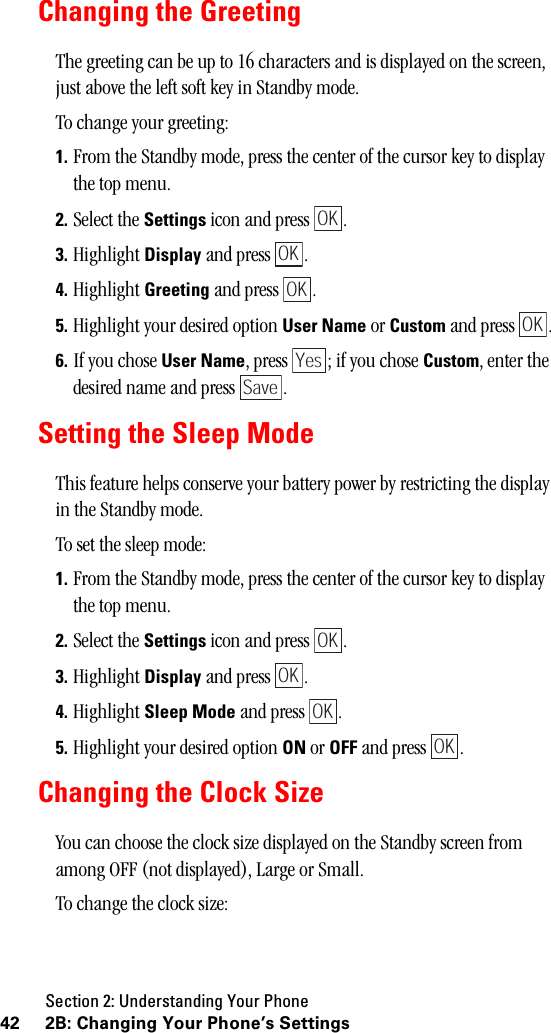 Section 2: Understanding Your Phone42 2B: Changing Your Phone’s SettingsChanging the GreetingThe greeting can be up to 16 characters and is displayed on the screen, just above the left soft key in Standby mode.To change your greeting:1. From the Standby mode, press the center of the cursor key to display the top menu.2. Select the Settings icon and press  .3. Highlight Display and press  .4. Highlight Greeting and press  .5. Highlight your desired option User Name or Custom and press  .6. If you chose User Name, press  ; if you chose Custom, enter the desired name and press  .Setting the Sleep ModeThis feature helps conserve your battery power by restricting the display in the Standby mode. To set the sleep mode:1. From the Standby mode, press the center of the cursor key to display the top menu.2. Select the Settings icon and press  .3. Highlight Display and press  .4. Highlight Sleep Mode and press  .5. Highlight your desired option ON or OFF and press  .Changing the Clock SizeYou can choose the clock size displayed on the Standby screen from among OFF (not displayed), Large or Small.To change the clock size:OKOKOKOKYesSaveOKOKOKOK