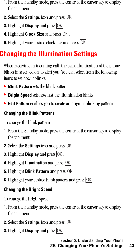 Section 2: Understanding Your Phone432B: Changing Your Phone’s Settings1. From the Standby mode, press the center of the cursor key to display the top menu.2. Select the Settings icon and press  .3. Highlight Display and press  .4. Highlight Clock Size and press  .5. Highlight your desired clock size and press  .Changing the Illumination SettingsWhen receiving an incoming call, the back illumination of the phone blinks in seven colors to alert you. You can select from the following items to set how it blinks.䊳Blink Pattern sets the blink pattern.䊳Bright Speed sets how fast the illumination blinks.䊳Edit Pattern enables you to create an original blinking pattern.Changing the Blink PatternsTo change the blink pattern:1. From the Standby mode, press the center of the cursor key to display the top menu.2. Select the Settings icon and press  .3. Highlight Display and press  .4. Highlight Illumination and press  .5. Highlight Blink Pattern and press  .6. Highlight your desired blink pattern and press  .Changing the Bright SpeedTo change the bright speed:1. From the Standby mode, press the center of the cursor key to display the top menu.2. Select the Settings icon and press  .3. Highlight Display and press  .OKOKOKOKOKOKOKOKOKOKOK