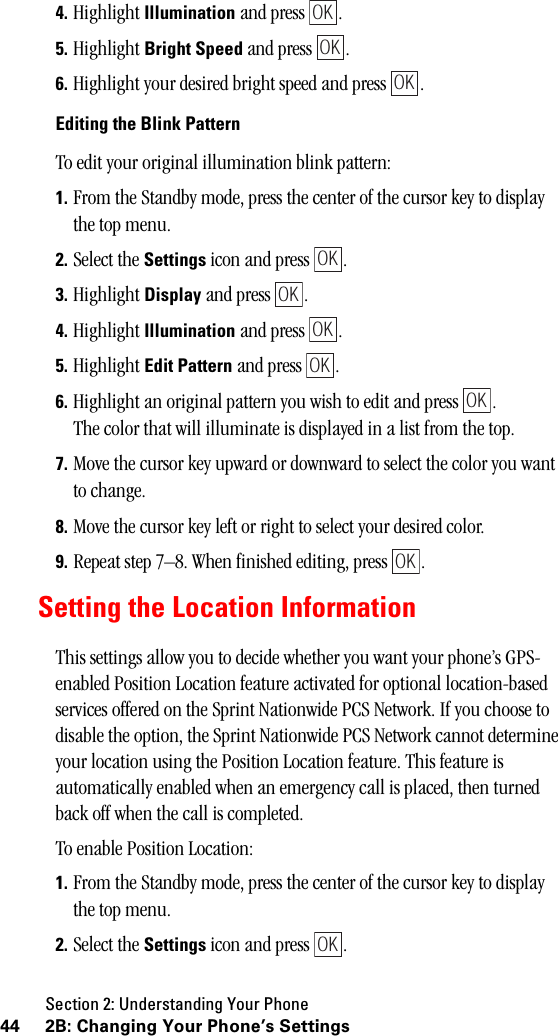 Section 2: Understanding Your Phone44 2B: Changing Your Phone’s Settings4. Highlight Illumination and press  .5. Highlight Bright Speed and press  .6. Highlight your desired bright speed and press  .Editing the Blink PatternTo edit your original illumination blink pattern:1. From the Standby mode, press the center of the cursor key to display the top menu.2. Select the Settings icon and press  .3. Highlight Display and press  .4. Highlight Illumination and press  .5. Highlight Edit Pattern and press  .6. Highlight an original pattern you wish to edit and press  . The color that will illuminate is displayed in a list from the top.7. Move the cursor key upward or downward to select the color you want to change.8. Move the cursor key left or right to select your desired color.9. Repeat step 7–8. When finished editing, press  .Setting the Location InformationThis settings allow you to decide whether you want your phone’s GPS-enabled Position Location feature activated for optional location-based services offered on the Sprint Nationwide PCS Network. If you choose to disable the option, the Sprint Nationwide PCS Network cannot determine your location using the Position Location feature. This feature is automatically enabled when an emergency call is placed, then turned back off when the call is completed.To enable Position Location:1. From the Standby mode, press the center of the cursor key to display the top menu.2. Select the Settings icon and press  .OKOKOKOKOKOKOKOKOKOK