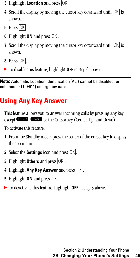 Section 2: Understanding Your Phone452B: Changing Your Phone’s Settings3. Highlight Location and press  .4. Scroll the display by moving the cursor key downward until   is shown.5. Press .6. Highlight ON and press  .7. Scroll the display by moving the cursor key downward until   is shown.8. Press .䊳To disable this feature, highlight OFF at step 6 above.Note: Automatic Location Identification (ALI) cannot be disabled forenhanced 911 (E911) emergency calls.Using Any Key AnswerThis feature allows you to answer incoming calls by pressing any key except E, B or the Cursor key (Center, Up, and Down).To activate this feature:1. From the Standby mode, press the center of the cursor key to display the top menu.2. Select the Settings icon and press  .3. Highlight Others and press  .4. Highlight Any Key Answer and press  .5. Highlight ON and press  .䊳To deactivate this feature, highlight OFF at step 5 above.OKOKOKOKOKOKOKOKOKOK