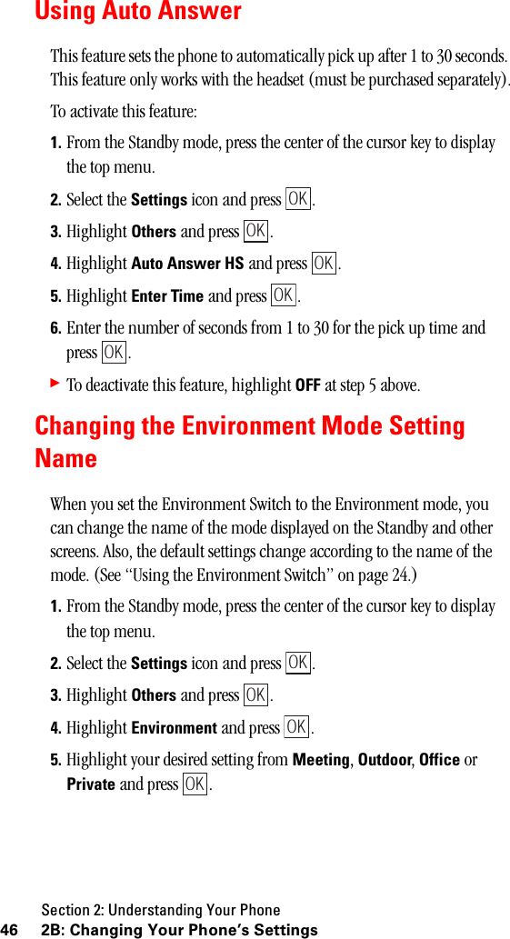 Section 2: Understanding Your Phone46 2B: Changing Your Phone’s SettingsUsing Auto AnswerThis feature sets the phone to automatically pick up after 1 to 30 seconds. This feature only works with the headset (must be purchased separately).To activate this feature:1. From the Standby mode, press the center of the cursor key to display the top menu.2. Select the Settings icon and press  .3. Highlight Others and press  .4. Highlight Auto Answer HS and press  .5. Highlight Enter Time and press  .6. Enter the number of seconds from 1 to 30 for the pick up time and press .䊳To deactivate this feature, highlight OFF at step 5 above.Changing the Environment Mode SettingNameWhen you set the Environment Switch to the Environment mode, you can change the name of the mode displayed on the Standby and other screens. Also, the default settings change according to the name of the mode. (See “Using the Environment Switch” on page 24.)1. From the Standby mode, press the center of the cursor key to display the top menu.2. Select the Settings icon and press  .3. Highlight Others and press  .4. Highlight Environment and press  .5. Highlight your desired setting from Meeting, Outdoor, Office or Private and press  .OKOKOKOKOKOKOKOKOK