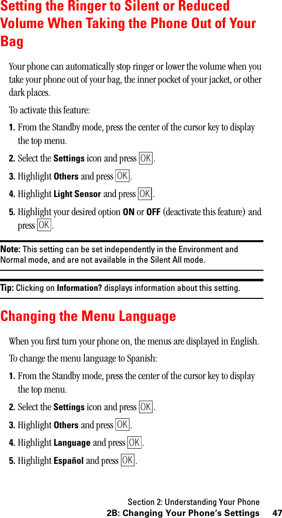 Section 2: Understanding Your Phone472B: Changing Your Phone’s SettingsSetting the Ringer to Silent or ReducedVolume When Taking the Phone Out of YourBagYour phone can automatically stop ringer or lower the volume when you take your phone out of your bag, the inner pocket of your jacket, or other dark places.To activate this feature:1. From the Standby mode, press the center of the cursor key to display the top menu.2. Select the Settings icon and press  .3. Highlight Others and press  .4. Highlight Light Sensor and press  .5. Highlight your desired option ON or OFF (deactivate this feature) and press .Note: This setting can be set independently in the Environment andNormal mode, and are not available in the Silent All mode.Tip: Clicking on Information? displays information about this setting.Changing the Menu LanguageWhen you first turn your phone on, the menus are displayed in English.To change the menu language to Spanish:1. From the Standby mode, press the center of the cursor key to display the top menu.2. Select the Settings icon and press  .3. Highlight Others and press  .4. Highlight Language and press  .5. Highlight Español and press  .OKOKOKOKOKOKOKOK