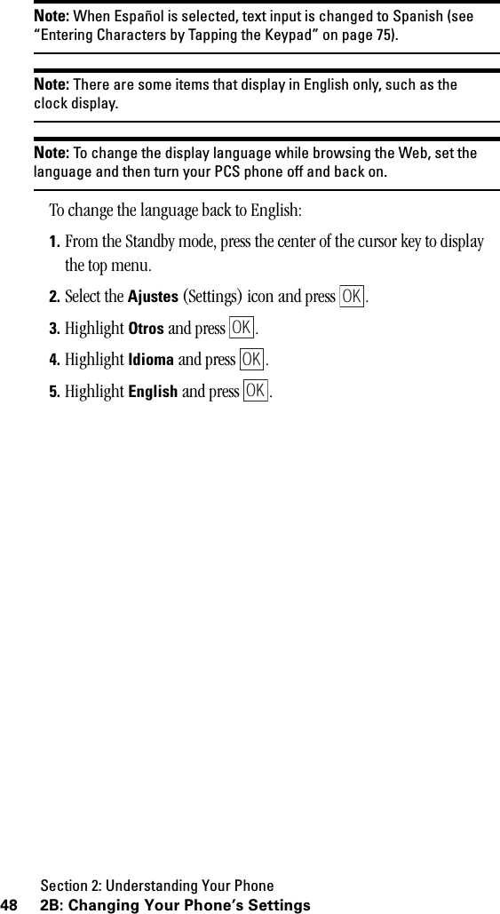 Section 2: Understanding Your Phone48 2B: Changing Your Phone’s SettingsNote: When Español is selected, text input is changed to Spanish (see“Entering Characters by Tapping the Keypad” on page 75).Note: There are some items that display in English only, such as theclock display.Note: To change the display language while browsing the Web, set thelanguage and then turn your PCS phone off and back on.To change the language back to English:1. From the Standby mode, press the center of the cursor key to display the top menu.2. Select the Ajustes (Settings) icon and press  .3. Highlight Otros and press  .4. Highlight Idioma and press  .5. Highlight English and press  .OKOKOKOK