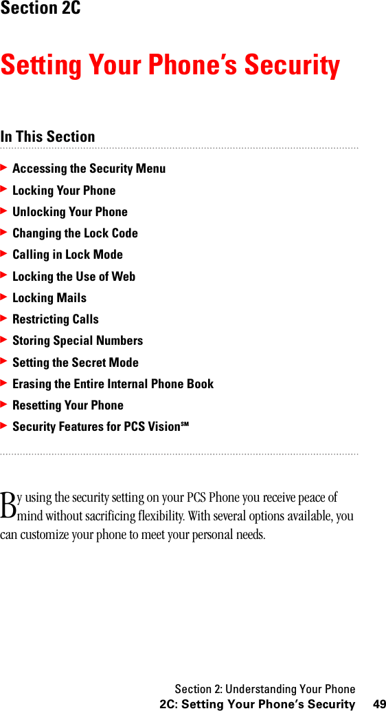 Section 2: Understanding Your Phone492C: Setting Your Phone’s SecuritySection 2CSetting Your Phone’s SecurityIn This Section䊳Accessing the Security Menu䊳Locking Your Phone䊳Unlocking Your Phone䊳Changing the Lock Code䊳CallinginLockMode䊳Locking the Use of Web䊳Locking Mails䊳Restricting Calls䊳Storing Special Numbers䊳Setting the Secret Mode䊳Erasing the Entire Internal Phone Book䊳Resetting Your Phone䊳Security Features for PCS VisionSMy using the security setting on your PCS Phone you receive peace of mind without sacrificing flexibility. With several options available, you can customize your phone to meet your personal needs.B