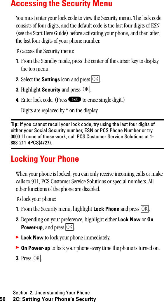 Section 2: Understanding Your Phone50 2C: Setting Your Phone’s SecurityAccessing the Security MenuYou must enter your lock code to view the Security menu. The lock code consists of four digits, and the default code is the last four digits of ESN (see the Start Here Guide) before activating your phone, and then after, the last four digits of your phone number.To access the Security menu:1. From the Standby mode, press the center of the cursor key to display the top menu.2. Select the Settings icon and press  . 3. Highlight Security and press  .4. Enter lock code. (Press B to erase single digit.)Digits are replaced by * on the display.Tip: If you cannot recall your lock code, try using the last four digits ofeither your Social Security number, ESN or PCS Phone Number or try0000. If none of these work, call PCS Customer Service Solutions at 1-888-211-4PCS(4727).Locking Your PhoneWhen your phone is locked, you can only receive incoming calls or make calls to 911, PCS Customer Service Solutions or special numbers. All other functions of the phone are disabled.To lock your phone:1. From the Security menu, highlight Lock Phone and press  .2. Depending on your preference, highlight either Lock Now or OnPower-up, and press  .䊳Lock Now to lock your phone immediately.䊳On Power-up to lock your phone every time the phone is turned on.3. Press .OKOKOKOKOK