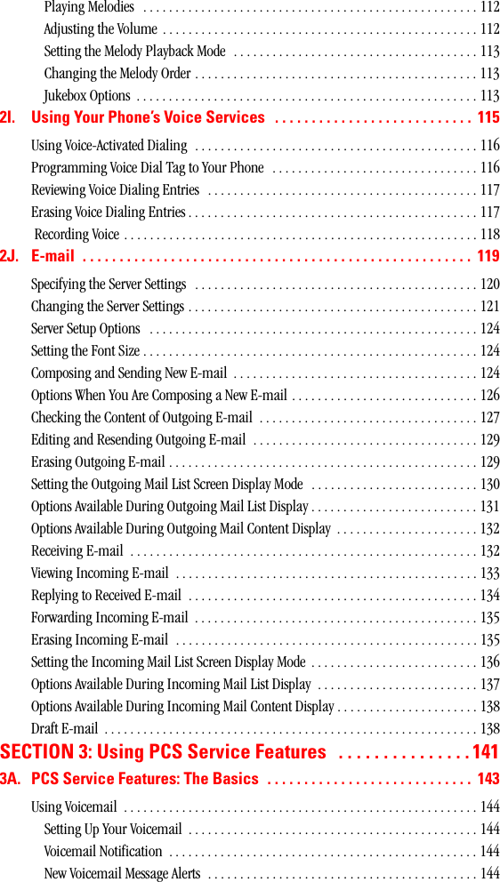 Playing Melodies   . . . . . . . . . . . . . . . . . . . . . . . . . . . . . . . . . . . . . . . . . . . . . . . . . . . . 112Adjusting the Volume  . . . . . . . . . . . . . . . . . . . . . . . . . . . . . . . . . . . . . . . . . . . . . . . . . 112Setting the Melody Playback Mode  . . . . . . . . . . . . . . . . . . . . . . . . . . . . . . . . . . . . . . 113Changing the Melody Order . . . . . . . . . . . . . . . . . . . . . . . . . . . . . . . . . . . . . . . . . . . . 113Jukebox Options  . . . . . . . . . . . . . . . . . . . . . . . . . . . . . . . . . . . . . . . . . . . . . . . . . . . . . 1132I. UsingYourPhone’sVoiceServices ........................... 115Using Voice-Activated Dialing  . . . . . . . . . . . . . . . . . . . . . . . . . . . . . . . . . . . . . . . . . . . . 116Programming Voice Dial Tag to Your Phone  . . . . . . . . . . . . . . . . . . . . . . . . . . . . . . . . 116Reviewing Voice Dialing Entries  . . . . . . . . . . . . . . . . . . . . . . . . . . . . . . . . . . . . . . . . . . 117Erasing Voice Dialing Entries . . . . . . . . . . . . . . . . . . . . . . . . . . . . . . . . . . . . . . . . . . . . . 117 Recording Voice . . . . . . . . . . . . . . . . . . . . . . . . . . . . . . . . . . . . . . . . . . . . . . . . . . . . . . . 1182J. E-mail ..................................................... 119Specifying the Server Settings   . . . . . . . . . . . . . . . . . . . . . . . . . . . . . . . . . . . . . . . . . . . . 120Changing the Server Settings . . . . . . . . . . . . . . . . . . . . . . . . . . . . . . . . . . . . . . . . . . . . . 121Server Setup Options   . . . . . . . . . . . . . . . . . . . . . . . . . . . . . . . . . . . . . . . . . . . . . . . . . . . 124Setting the Font Size . . . . . . . . . . . . . . . . . . . . . . . . . . . . . . . . . . . . . . . . . . . . . . . . . . . . 124Composing and Sending New E-mail  . . . . . . . . . . . . . . . . . . . . . . . . . . . . . . . . . . . . . . 124Options When You Are Composing a New E-mail . . . . . . . . . . . . . . . . . . . . . . . . . . . . . 126Checking the Content of Outgoing E-mail  . . . . . . . . . . . . . . . . . . . . . . . . . . . . . . . . . . 127Editing and Resending Outgoing E-mail  . . . . . . . . . . . . . . . . . . . . . . . . . . . . . . . . . . . 129Erasing Outgoing E-mail . . . . . . . . . . . . . . . . . . . . . . . . . . . . . . . . . . . . . . . . . . . . . . . . 129Setting the Outgoing Mail List Screen Display Mode   . . . . . . . . . . . . . . . . . . . . . . . . . . 130Options Available During Outgoing Mail List Display . . . . . . . . . . . . . . . . . . . . . . . . . . 131Options Available During Outgoing Mail Content Display  . . . . . . . . . . . . . . . . . . . . . . 132Receiving E-mail  . . . . . . . . . . . . . . . . . . . . . . . . . . . . . . . . . . . . . . . . . . . . . . . . . . . . . . 132Viewing Incoming E-mail  . . . . . . . . . . . . . . . . . . . . . . . . . . . . . . . . . . . . . . . . . . . . . . . 133Replying to Received E-mail  . . . . . . . . . . . . . . . . . . . . . . . . . . . . . . . . . . . . . . . . . . . . . 134Forwarding Incoming E-mail  . . . . . . . . . . . . . . . . . . . . . . . . . . . . . . . . . . . . . . . . . . . . 135Erasing Incoming E-mail  . . . . . . . . . . . . . . . . . . . . . . . . . . . . . . . . . . . . . . . . . . . . . . . 135Setting the Incoming Mail List Screen Display Mode  . . . . . . . . . . . . . . . . . . . . . . . . . . 136Options Available During Incoming Mail List Display  . . . . . . . . . . . . . . . . . . . . . . . . . 137Options Available During Incoming Mail Content Display . . . . . . . . . . . . . . . . . . . . . . 138Draft E-mail  . . . . . . . . . . . . . . . . . . . . . . . . . . . . . . . . . . . . . . . . . . . . . . . . . . . . . . . . . . 138SECTION3:UsingPCSServiceFeatures ...............1413A. PCSServiceFeatures:TheBasics ............................ 143Using Voicemail  . . . . . . . . . . . . . . . . . . . . . . . . . . . . . . . . . . . . . . . . . . . . . . . . . . . . . . . 144Setting Up Your Voicemail  . . . . . . . . . . . . . . . . . . . . . . . . . . . . . . . . . . . . . . . . . . . . . 144Voicemail Notification  . . . . . . . . . . . . . . . . . . . . . . . . . . . . . . . . . . . . . . . . . . . . . . . . 144New Voicemail Message Alerts  . . . . . . . . . . . . . . . . . . . . . . . . . . . . . . . . . . . . . . . . . . 144