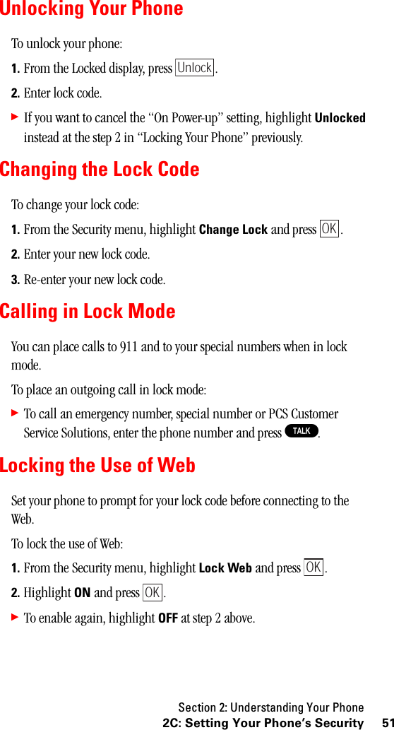 Section 2: Understanding Your Phone512C: Setting Your Phone’s SecurityUnlocking Your PhoneTo unlock your phone:1. From the Locked display, press  .2. Enter lock code.䊳If you want to cancel the “On Power-up” setting, highlight Unlocked instead at the step 2 in “Locking Your Phone” previously.Changing the Lock CodeTo change your lock code:1. From the Security menu, highlight Change Lock and press  .2. Enter your new lock code.3. Re-enter your new lock code.Calling in Lock ModeYou can place calls to 911 and to your special numbers when in lock mode.To place an outgoing call in lock mode:䊳To call an emergency number, special number or PCS Customer Service Solutions, enter the phone number and press T.Locking the Use of WebSet your phone to prompt for your lock code before connecting to the Web.To lock the use of Web:1. From the Security menu, highlight Lock Web and press  .2. Highlight ON and press  .䊳To enable again, highlight OFF at step 2 above.UnlockOKOKOK