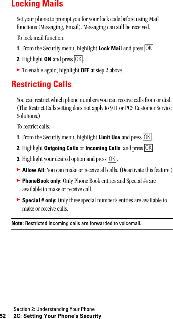 Section 2: Understanding Your Phone52 2C: Setting Your Phone’s SecurityLocking MailsSet your phone to prompt you for your lock code before using Mail functions (Messaging, Email). Messaging can still be received.To lock mail function:1. From the Security menu, highlight Lock Mail and press  .2. Highlight ON and press  .䊳To enable again, highlight OFF at step 2 above.Restricting CallsYou can restrict which phone numbers you can receive calls from or dial. (The Restrict Calls setting does not apply to 911 or PCS Customer Service Solutions.)To restrict calls:1. From the Security menu, highlight Limit Use and press  .2. Highlight Outgoing Calls or Incoming Calls, and press  .3. Highlight your desired option and press  .䊳Allow All: You can make or receive all calls. (Deactivate this feature.)䊳PhoneBook only: Only Phone Book entries and Special #s are available to make or receive call.䊳Special # only: Only three special number’s entries are available to make or receive calls.Note: Restricted incoming calls are forwarded to voicemail.OKOKOKOKOK