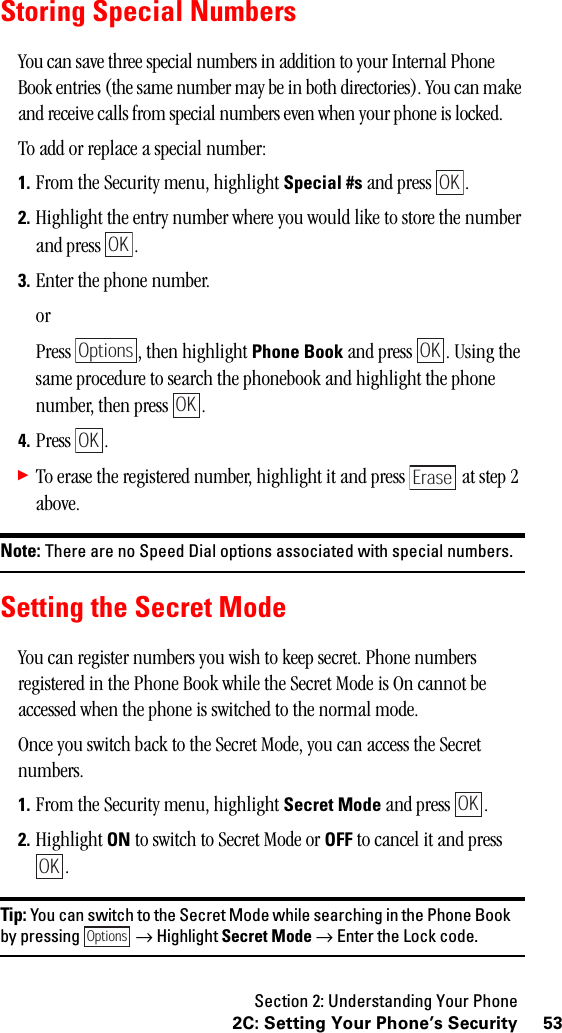 Section 2: Understanding Your Phone532C: Setting Your Phone’s SecurityStoring Special NumbersYou can save three special numbers in addition to your Internal Phone Book entries (the same number may be in both directories). You can make and receive calls from special numbers even when your phone is locked.To add or replace a special number:1. From the Security menu, highlight Special #s and press  .2. Highlight the entry number where you would like to store the number and press  .3. Enter the phone number.orPress  , then highlight Phone Book and press  . Using the same procedure to search the phonebook and highlight the phone number, then press  .4. Press .䊳To erase the registered number, highlight it and press   at step 2 above.Note: There are no Speed Dial options associated with special numbers.Setting the Secret ModeYou can register numbers you wish to keep secret. Phone numbers registered in the Phone Book while the Secret Mode is On cannot be accessed when the phone is switched to the normal mode.Once you switch back to the Secret Mode, you can access the Secret numbers.1. From the Security menu, highlight Secret Mode and press  .2. Highlight ON to switch to Secret Mode or OFF to cancel it and press .Tip: You can switch to the Secret Mode while searching in the Phone Bookby pressing →Highlight Secret Mode →Enter the Lock code.OKOKOptionsOKOKOKEraseOKOKOptions