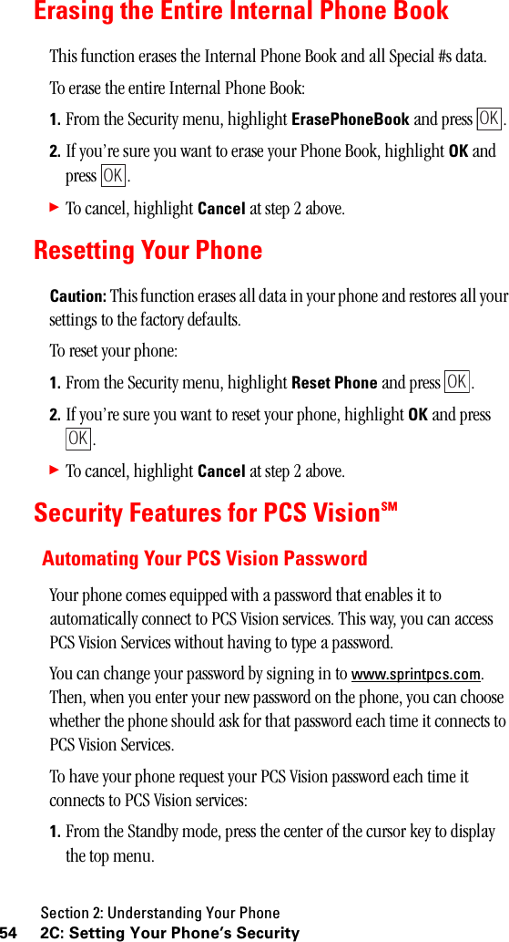 Section 2: Understanding Your Phone54 2C: Setting Your Phone’s SecurityErasing the Entire Internal Phone BookThis function erases the Internal Phone Book and all Special #s data.To erase the entire Internal Phone Book:1. From the Security menu, highlight ErasePhoneBook and press  .2. If you’re sure you want to erase your Phone Book, highlight OK and press . 䊳To cancel, highlight Cancel at step 2 above.Resetting Your PhoneCaution: This function erases all data in your phone and restores all your settings to the factory defaults.To reset your phone:1. From the Security menu, highlight Reset Phone and press  .2. If you’re sure you want to reset your phone, highlight OK and press .䊳To cancel, highlight Cancel at step 2 above.Security Features for PCS VisionSMAutomating Your PCS Vision PasswordYour phone comes equipped with a password that enables it to automatically connect to PCS Vision services. This way, you can access PCS Vision Services without having to type a password. You can change your password by signing in to www.sprintpcs.com. Then, when you enter your new password on the phone, you can choose whether the phone should ask for that password each time it connects to PCS Vision Services. To have your phone request your PCS Vision password each time it connects to PCS Vision services: 1. From the Standby mode, press the center of the cursor key to display the top menu.OKOKOKOK