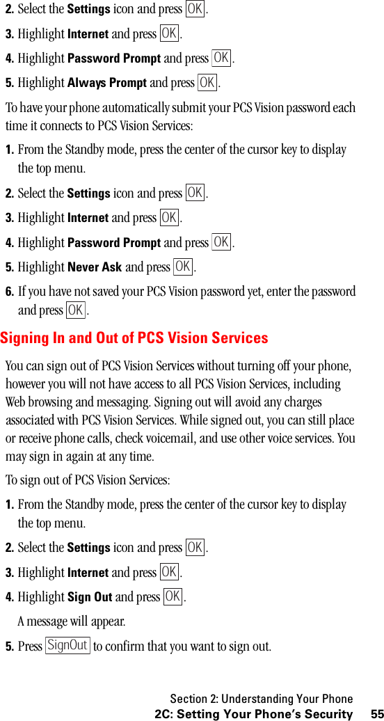 Section 2: Understanding Your Phone552C: Setting Your Phone’s Security2. Select the Settings icon and press  .3. Highlight Internet and press  .4. Highlight Password Prompt and press  .5. Highlight Always Prompt and press  .To have your phone automatically submit your PCS Vision password each time it connects to PCS Vision Services:1. From the Standby mode, press the center of the cursor key to display the top menu.2. Select the Settings icon and press  .3. Highlight Internet and press  .4. Highlight Password Prompt and press  .5. Highlight Never Ask and press  .6. If you have not saved your PCS Vision password yet, enter the password and press  .Signing In and Out of PCS Vision ServicesYou can sign out of PCS Vision Services without turning off your phone, however you will not have access to all PCS Vision Services, including Web browsing and messaging. Signing out will avoid any charges associated with PCS Vision Services. While signed out, you can still place or receive phone calls, check voicemail, and use other voice services. You may sign in again at any time. To sign out of PCS Vision Services: 1. From the Standby mode, press the center of the cursor key to display the top menu.2. Select the Settings icon and press  .3. Highlight Internet and press  .4. Highlight Sign Out and press  .A message will appear.5. Press   to confirm that you want to sign out.OKOKOKOKOKOKOKOKOKOKOKOKSignOut