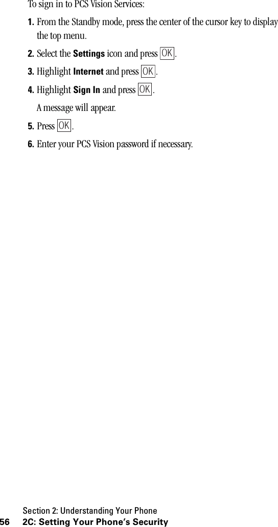 Section 2: Understanding Your Phone56 2C: Setting Your Phone’s SecurityTo sign in to PCS Vision Services: 1. From the Standby mode, press the center of the cursor key to display the top menu.2. Select the Settings icon and press  .3. Highlight Internet and press  .4. Highlight Sign In and press  .A message will appear.5. Press .6. Enter your PCS Vision password if necessary. OKOKOKOK