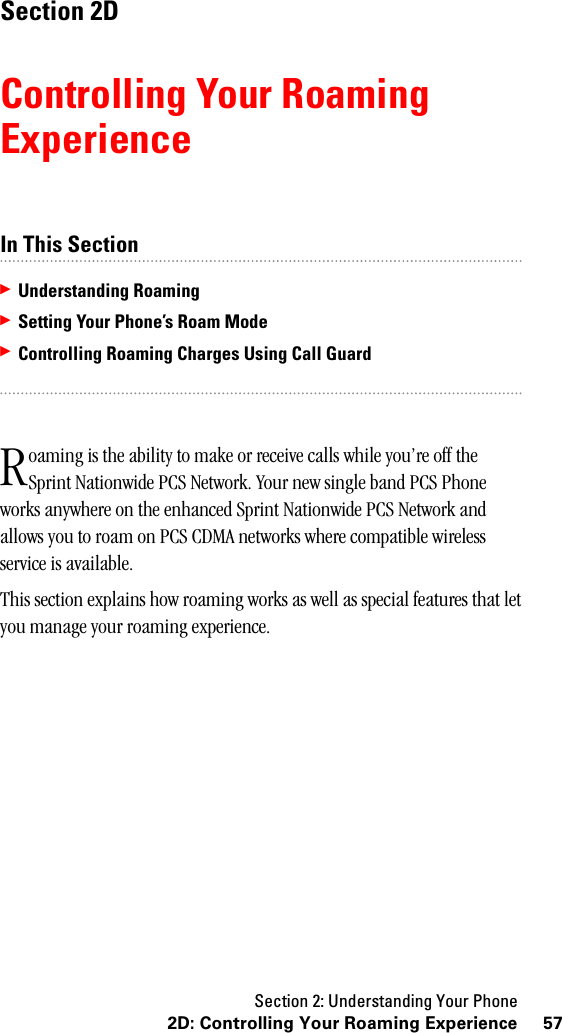 Section 2: Understanding Your Phone572D: Controlling Your Roaming ExperienceSection 2DControlling Your RoamingExperienceIn This Section䊳Understanding Roaming䊳Setting Your Phone’s Roam Mode䊳Controlling Roaming Charges Using Call Guardoaming is the ability to make or receive calls while you’re off the Sprint Nationwide PCS Network. Your new single band PCS Phone works anywhere on the enhanced Sprint Nationwide PCS Network and allows you to roam on PCS CDMA networks where compatible wireless service is available.This section explains how roaming works as well as special features that let you manage your roaming experience.R