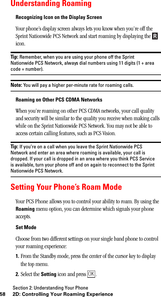 Section 2: Understanding Your Phone58 2D: Controlling Your Roaming ExperienceUnderstanding RoamingRecognizing Icon on the Display ScreenYour phone’s display screen always lets you know when you’re off the Sprint Nationwide PCS Network and start roaming by displaying the   icon.Tip: Remember, when you are using your phone off the SprintNationwide PCS Network, always dial numbers using 11 digits (1 + areacode + number).Note: You will pay a higher per-minute rate for roaming calls.RoamingonOtherPCSCDMANetworksWhen you’re roaming on other PCS CDMA networks, your call quality and security will be similar to the quality you receive when making calls while on the Sprint Nationwide PCS Network. You may not be able to access certain calling features, such as PCS Vision.Tip: If you’re on a call when you leave the Sprint Nationwide PCSNetwork and enter an area where roaming is available, your call isdropped. If your call is dropped in an area where you think PCS Serviceis available, turn your phone off and on again to reconnect to the SprintNationwide PCS Network.Setting Your Phone’s Roam ModeYour PCS Phone allows you to control your ability to roam. By using the Roaming menu option, you can determine which signals your phone accepts.Set ModeChoose from two different settings on your single band phone to control your roaming experience:1. From the Standby mode, press the center of the cursor key to display the top menu.2. Select the Setting icon and press  .OK