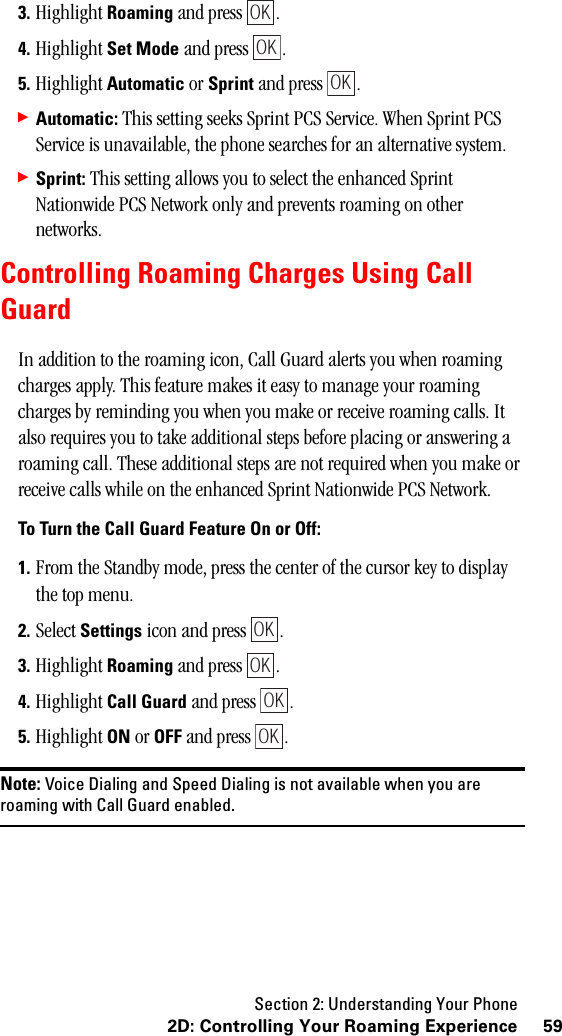 Section 2: Understanding Your Phone592D: Controlling Your Roaming Experience3. Highlight Roaming and press  .4. Highlight Set Mode and press  .5. Highlight Automatic or Sprint and press  .䊳Automatic: This setting seeks Sprint PCS Service. When Sprint PCS Service is unavailable, the phone searches for an alternative system.䊳Sprint: This setting allows you to select the enhanced Sprint Nationwide PCS Network only and prevents roaming on other networks.Controlling Roaming Charges Using CallGuardIn addition to the roaming icon, Call Guard alerts you when roaming charges apply. This feature makes it easy to manage your roaming charges by reminding you when you make or receive roaming calls. It also requires you to take additional steps before placing or answering a roaming call. These additional steps are not required when you make or receive calls while on the enhanced Sprint Nationwide PCS Network.To Turn the Call Guard Feature On or Off:1. From the Standby mode, press the center of the cursor key to display the top menu.2. Select Settings icon and press  .3. Highlight Roaming and press  .4. Highlight Call Guard and press  .5. Highlight ON or OFF and press  .Note: Voice Dialing and Speed Dialing is not available when you areroaming with Call Guard enabled.OKOKOKOKOKOKOK