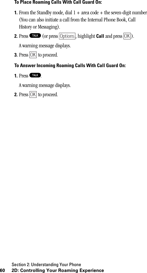 Section 2: Understanding Your Phone60 2D: Controlling Your Roaming ExperienceTo Place Roaming Calls With Call Guard On:1. From the Standby mode, dial 1 + area code + the seven-digit number (You can also initiate a call from the Internal Phone Book, Call History or Messaging).2. Press T (or press  , highlight Call and press  ).A warning message displays.3. Press  to proceed.To Answer Incoming Roaming Calls With Call Guard On:1. Press T.A warning message displays.2. Press  to proceed.OptionsOKOKOK