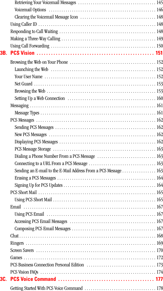 Retrieving Your Voicemail Messages  . . . . . . . . . . . . . . . . . . . . . . . . . . . . . . . . . . . . . 145Voicemail Options   . . . . . . . . . . . . . . . . . . . . . . . . . . . . . . . . . . . . . . . . . . . . . . . . . . . 146Clearing the Voicemail Message Icon  . . . . . . . . . . . . . . . . . . . . . . . . . . . . . . . . . . . . 148Using Caller ID . . . . . . . . . . . . . . . . . . . . . . . . . . . . . . . . . . . . . . . . . . . . . . . . . . . . . . . . 148Responding to Call Waiting  . . . . . . . . . . . . . . . . . . . . . . . . . . . . . . . . . . . . . . . . . . . . . . 148Making a Three-Way Calling . . . . . . . . . . . . . . . . . . . . . . . . . . . . . . . . . . . . . . . . . . . . . 149Using Call Forwarding  . . . . . . . . . . . . . . . . . . . . . . . . . . . . . . . . . . . . . . . . . . . . . . . . . . 1503B. PCSVision ................................................. 151Browsing the Web on Your Phone  . . . . . . . . . . . . . . . . . . . . . . . . . . . . . . . . . . . . . . . . . 152Launching the Web  . . . . . . . . . . . . . . . . . . . . . . . . . . . . . . . . . . . . . . . . . . . . . . . . . . 152Your User Name  . . . . . . . . . . . . . . . . . . . . . . . . . . . . . . . . . . . . . . . . . . . . . . . . . . . . . 152Net Guard  . . . . . . . . . . . . . . . . . . . . . . . . . . . . . . . . . . . . . . . . . . . . . . . . . . . . . . . . . . 153Browsing the Web . . . . . . . . . . . . . . . . . . . . . . . . . . . . . . . . . . . . . . . . . . . . . . . . . . . . 153Setting Up a Web Connection   . . . . . . . . . . . . . . . . . . . . . . . . . . . . . . . . . . . . . . . . . . 160Messaging . . . . . . . . . . . . . . . . . . . . . . . . . . . . . . . . . . . . . . . . . . . . . . . . . . . . . . . . . . . . 161Message Types . . . . . . . . . . . . . . . . . . . . . . . . . . . . . . . . . . . . . . . . . . . . . . . . . . . . . . . 161PCS Messages  . . . . . . . . . . . . . . . . . . . . . . . . . . . . . . . . . . . . . . . . . . . . . . . . . . . . . . . . . 162Sending PCS Messages  . . . . . . . . . . . . . . . . . . . . . . . . . . . . . . . . . . . . . . . . . . . . . . . . 162New PCS Messages  . . . . . . . . . . . . . . . . . . . . . . . . . . . . . . . . . . . . . . . . . . . . . . . . . . . 162Displaying PCS Messages . . . . . . . . . . . . . . . . . . . . . . . . . . . . . . . . . . . . . . . . . . . . . . 162PCS Message Storage  . . . . . . . . . . . . . . . . . . . . . . . . . . . . . . . . . . . . . . . . . . . . . . . . . 163Dialing a Phone Number From a PCS Message  . . . . . . . . . . . . . . . . . . . . . . . . . . . . 163Connecting to a URL From a PCS Message  . . . . . . . . . . . . . . . . . . . . . . . . . . . . . . . . 163Sending an E-mail to the E-Mail Address From a PCS Message . . . . . . . . . . . . . . . . 163Erasing a PCS Messages  . . . . . . . . . . . . . . . . . . . . . . . . . . . . . . . . . . . . . . . . . . . . . . . 164Signing Up for PCS Updates . . . . . . . . . . . . . . . . . . . . . . . . . . . . . . . . . . . . . . . . . . . . 164PCS Short Mail  . . . . . . . . . . . . . . . . . . . . . . . . . . . . . . . . . . . . . . . . . . . . . . . . . . . . . . . . 165Using PCS Short Mail . . . . . . . . . . . . . . . . . . . . . . . . . . . . . . . . . . . . . . . . . . . . . . . . . 165Email   . . . . . . . . . . . . . . . . . . . . . . . . . . . . . . . . . . . . . . . . . . . . . . . . . . . . . . . . . . . . . . . 167Using PCS Email   . . . . . . . . . . . . . . . . . . . . . . . . . . . . . . . . . . . . . . . . . . . . . . . . . . . . 167Accessing PCS Email Messages   . . . . . . . . . . . . . . . . . . . . . . . . . . . . . . . . . . . . . . . . . 167Composing PCS Email Messages . . . . . . . . . . . . . . . . . . . . . . . . . . . . . . . . . . . . . . . . 167Chat . . . . . . . . . . . . . . . . . . . . . . . . . . . . . . . . . . . . . . . . . . . . . . . . . . . . . . . . . . . . . . . . . 168Ringers  . . . . . . . . . . . . . . . . . . . . . . . . . . . . . . . . . . . . . . . . . . . . . . . . . . . . . . . . . . . . . . 169Screen Savers  . . . . . . . . . . . . . . . . . . . . . . . . . . . . . . . . . . . . . . . . . . . . . . . . . . . . . . . . . 170Games . . . . . . . . . . . . . . . . . . . . . . . . . . . . . . . . . . . . . . . . . . . . . . . . . . . . . . . . . . . . . . . 172PCS Business Connection Personal Edition   . . . . . . . . . . . . . . . . . . . . . . . . . . . . . . . . . 173PCS Vision FAQs  . . . . . . . . . . . . . . . . . . . . . . . . . . . . . . . . . . . . . . . . . . . . . . . . . . . . . . . 1743C. PCSVoiceCommand ........................................ 177Getting Started With PCS Voice Command  . . . . . . . . . . . . . . . . . . . . . . . . . . . . . . . . . . 178