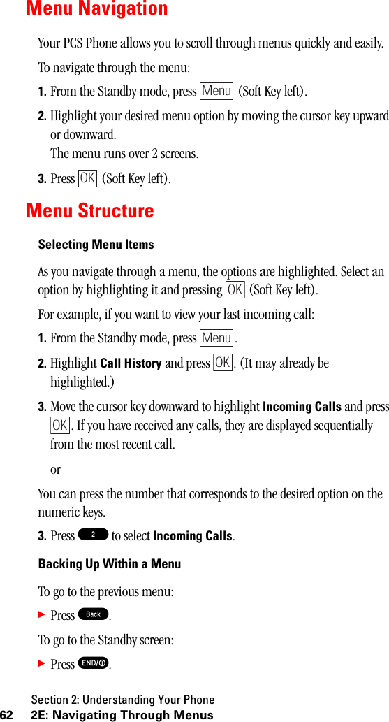 Section 2: Understanding Your Phone62 2E: Navigating Through MenusMenu NavigationYour PCS Phone allows you to scroll through menus quickly and easily.To navigate through the menu:1. From the Standby mode, press   (Soft Key left).2. Highlight your desired menu option by moving the cursor key upward or downward.The menu runs over 2 screens.3. Press   (Soft Key left).Menu StructureSelecting Menu ItemsAs you navigate through a menu, the options are highlighted. Select an option by highlighting it and pressing   (Soft Key left).For example, if you want to view your last incoming call:1. From the Standby mode, press  . 2. Highlight Call History and press  . (It may already be highlighted.)3. Move the cursor key downward to highlight Incoming Calls and press . If you have received any calls, they are displayed sequentially from the most recent call.orYou can press the number that corresponds to the desired option on the numeric keys.3. Press 2 to select Incoming Calls.BackingUpWithinaMenuTo go to the previous menu:䊳Press B.To go to the Standby screen:䊳Press E.MenuOKOKMenuOKOK