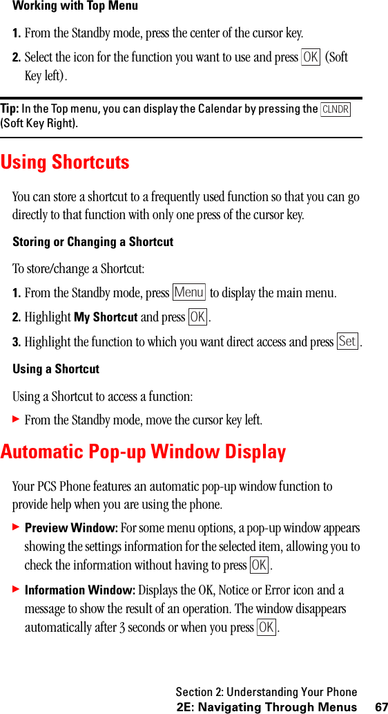 Section 2: Understanding Your Phone672E: Navigating Through MenusWorking with Top Menu1. From the Standby mode, press the center of the cursor key.2. Select the icon for the function you want to use and press   (Soft Key left).Tip: In the Top menu, you can display the Calendar by pressing the(Soft Key Right).Using ShortcutsYou can store a shortcut to a frequently used function so that you can go directly to that function with only one press of the cursor key.Storing or Changing a ShortcutTo store/change a Shortcut:1. From the Standby mode, press   to display the main menu.2. Highlight My Shortcut and press  .3. Highlight the function to which you want direct access and press  .UsingaShortcutUsing a Shortcut to access a function:䊳From the Standby mode, move the cursor key left.Automatic Pop-up Window DisplayYour PCS Phone features an automatic pop-up window function to provide help when you are using the phone.䊳Preview Window: For some menu options, a pop-up window appears showing the settings information for the selected item, allowing you to check the information without having to press  .䊳Information Window: Displays the OK, Notice or Error icon and a message to show the result of an operation. The window disappears automatically after 3 seconds or when you press  .OKCLNDRMenuOKSetOKOK