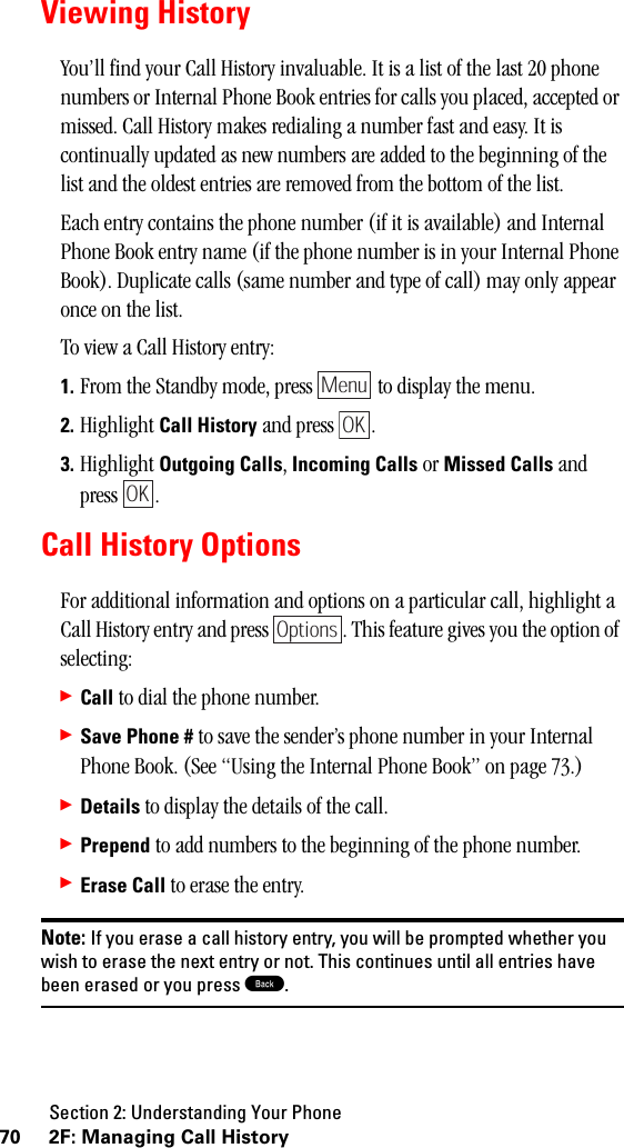 Section 2: Understanding Your Phone70 2F: Managing Call HistoryViewing HistoryYou’ll find your Call History invaluable. It is a list of the last 20 phone numbers or Internal Phone Book entries for calls you placed, accepted or missed. Call History makes redialing a number fast and easy. It is continually updated as new numbers are added to the beginning of the list and the oldest entries are removed from the bottom of the list.Each entry contains the phone number (if it is available) and Internal Phone Book entry name (if the phone number is in your Internal Phone Book). Duplicate calls (same number and type of call) may only appear once on the list.To view a Call History entry:1. From the Standby mode, press   to display the menu.2. Highlight Call History and press  .3. Highlight Outgoing Calls, Incoming Calls or Missed Calls and press .Call History OptionsFor additional information and options on a particular call, highlight a Call History entry and press  . This feature gives you the option of selecting:䊳Call to dial the phone number.䊳Save Phone # to save the sender’s phone number in your Internal Phone Book. (See “Using the Internal Phone Book” on page 73.)䊳Details to display the details of the call.䊳Prepend to add numbers to the beginning of the phone number.䊳Erase Call to erase the entry.Note: If you erase a call history entry, you will be prompted whether youwish to erase the next entry or not. This continues until all entries havebeen erased or you press B.MenuOKOKOptions