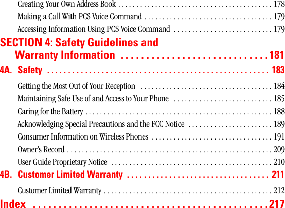 Creating Your Own Address Book . . . . . . . . . . . . . . . . . . . . . . . . . . . . . . . . . . . . . . . . . . 178Making a Call With PCS Voice Command . . . . . . . . . . . . . . . . . . . . . . . . . . . . . . . . . . . 179Accessing Information Using PCS Voice Command  . . . . . . . . . . . . . . . . . . . . . . . . . . . 179SECTION 4: Safety Guidelines andWarrantyInformation .............................1814A. Safety ..................................................... 183Getting the Most Out of Your Reception   . . . . . . . . . . . . . . . . . . . . . . . . . . . . . . . . . . . . 184Maintaining Safe Use of and Access to Your Phone   . . . . . . . . . . . . . . . . . . . . . . . . . . . 185Caring for the Battery . . . . . . . . . . . . . . . . . . . . . . . . . . . . . . . . . . . . . . . . . . . . . . . . . . . 188Acknowledging Special Precautions and the FCC Notice  . . . . . . . . . . . . . . . . . . . . . . . 189Consumer Information on Wireless Phones  . . . . . . . . . . . . . . . . . . . . . . . . . . . . . . . . . 191Owner’s Record . . . . . . . . . . . . . . . . . . . . . . . . . . . . . . . . . . . . . . . . . . . . . . . . . . . . . . . . 209User Guide Proprietary Notice  . . . . . . . . . . . . . . . . . . . . . . . . . . . . . . . . . . . . . . . . . . . . 2104B. CustomerLimitedWarranty .................................. 211Customer Limited Warranty . . . . . . . . . . . . . . . . . . . . . . . . . . . . . . . . . . . . . . . . . . . . . . 212Index ..............................................217