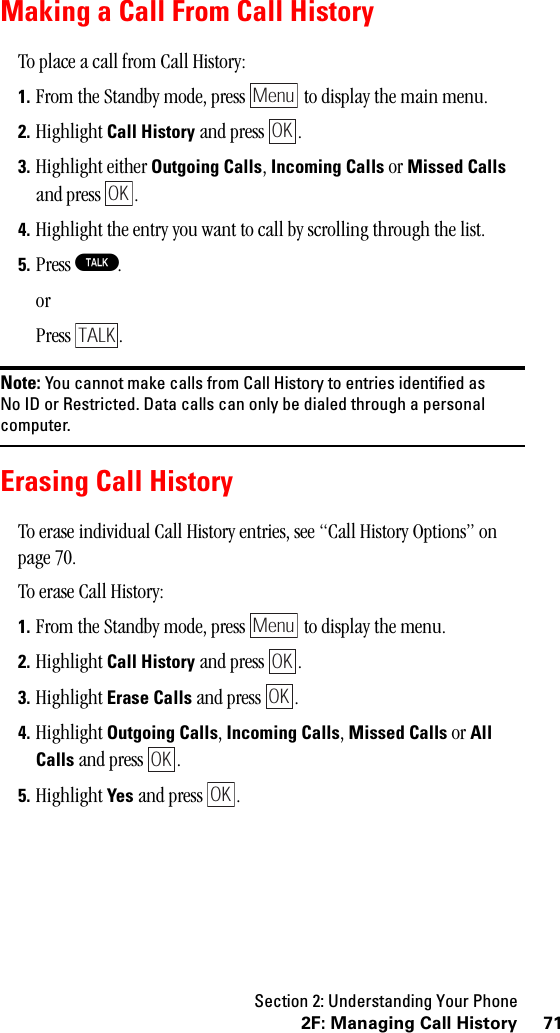 Section 2: Understanding Your Phone712F: Managing Call HistoryMaking a Call From Call HistoryTo place a call from Call History:1. From the Standby mode, press   to display the main menu.2. Highlight Call History and press  .3. Highlight either Outgoing Calls, Incoming Calls or Missed Calls and press  .4. Highlight the entry you want to call by scrolling through the list.5. Press T.orPress .Note: You cannot make calls from Call History to entries identified asNo ID or Restricted. Data calls can only be dialed through a personalcomputer.Erasing Call HistoryTo erase individual Call History entries, see “Call History Options” on page 70.To erase Call History:1. From the Standby mode, press   to display the menu.2. Highlight Call History and press  .3. Highlight Erase Calls and press  .4. Highlight Outgoing Calls, Incoming Calls, Missed Calls or AllCalls and press  .5. Highlight Yes and press  .MenuOKOKTALKMenuOKOKOKOK