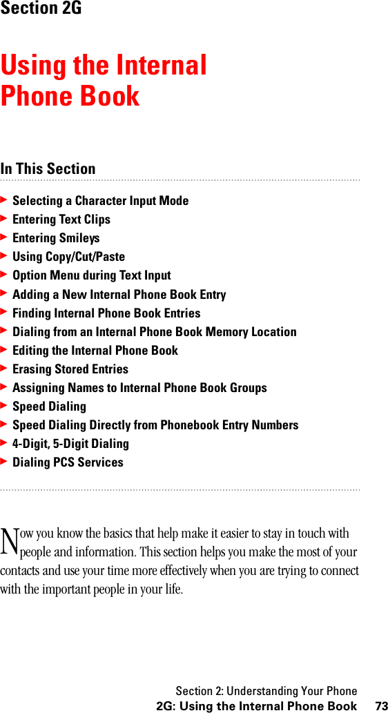 Section 2: Understanding Your Phone732G: Using the Internal Phone BookSection 2GUsing the InternalPhone BookIn This Section䊳Selecting a Character Input Mode䊳Entering Text Clips䊳Entering Smileys䊳Using Copy/Cut/Paste䊳Option Menu during Text Input䊳Adding a New Internal Phone Book Entry䊳Finding Internal Phone Book Entries䊳Dialing from an Internal Phone Book Memory Location䊳Editing the Internal Phone Book䊳Erasing Stored Entries䊳Assigning Names to Internal Phone Book Groups䊳Speed Dialing䊳Speed Dialing Directly from Phonebook Entry Numbers䊳4-Digit, 5-Digit Dialing䊳Dialing PCS Servicesow you know the basics that help make it easier to stay in touch with people and information. This section helps you make the most of your contacts and use your time more effectively when you are trying to connect with the important people in your life.N