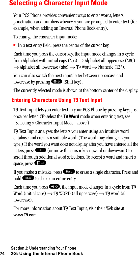 Section 2: Understanding Your Phone74 2G: Using the Internal Phone BookSelecting a Character Input ModeYour PCS Phone provides convenient ways to enter words, letters, punctuation and numbers whenever you are prompted to enter text (for example, when adding an Internal Phone Book entry).To change the character input mode:䊳In a text entry field, press the center of the cursor key.Each time you press the cursor key, the input mode changes in a cycle from Alphabet with initial caps (Abc) → Alphabet all uppercase (ABC) → Alphabet all lowercase (abc) → T9 Word → Numeric (123).You can also switch the next input letter between uppercase and lowercase by pressing S (Shift key).The currently selected mode is shown at the bottom center of the display.Entering Characters Using T9 Text InputT9 Text Input lets you enter text in your PCS Phone by pressing keys just once per letter. (To select the T9 Word mode when entering text, see “Selecting a Character Input Mode” above.)T9 Text Input analyzes the letters you enter using an intuitive word database and creates a suitable word. (The word may change as you type.) If the word you want does not display after you have entered all the letters, press 0 (or move the cursor key upward or downward) to scroll through additional word selections. To accept a word and insert a space, press s.If you make a mistake, press B to erase a single character. Press and hold B to delete an entire entry.Each time you press S, the input mode changes in a cycle from T9 Word (initial caps) → T9 WORD (all uppercase) → T9 word (all lowercase).For more information about T9 Text Input, visit their Web site at www.T9.com.