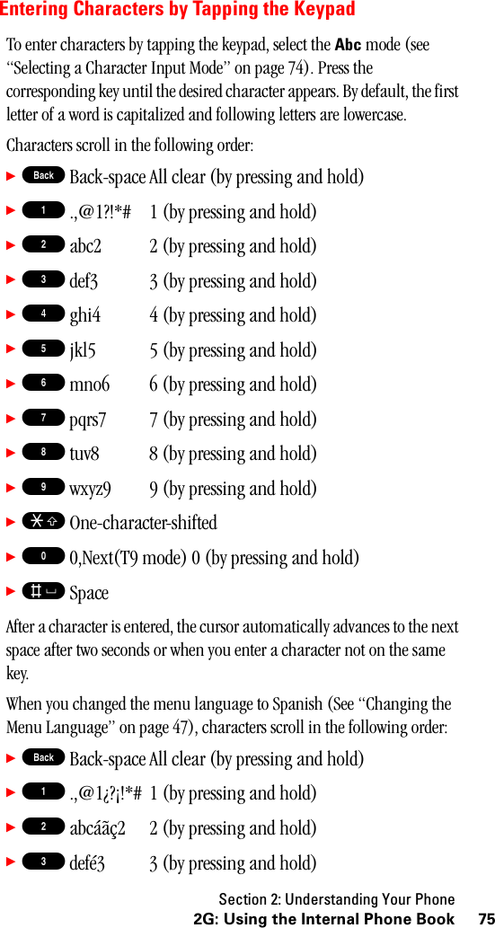 Section 2: Understanding Your Phone752G: Using the Internal Phone BookEntering Characters by Tapping the KeypadTo enter characters by tapping the keypad, select the Abc mode (see “Selecting a Character Input Mode” on page 74). Press the corresponding key until the desired character appears. By default, the first letter of a word is capitalized and following letters are lowercase. Characters scroll in the following order:䊳B Back-space All clear (by pressing and hold)䊳1 .,@1?!*#  1 (by pressing and hold)䊳2 abc2  2 (by pressing and hold)䊳3 def3  3 (by pressing and hold)䊳4 ghi4 4 (by pressing and hold)䊳5 jkl5  5 (by pressing and hold)䊳6 mno6  6 (by pressing and hold)䊳7 pqrs7  7 (by pressing and hold)䊳8 tuv8  8 (by pressing and hold)䊳9 wxyz9  9 (by pressing and hold)䊳S One-character-shifted䊳0 0,Next(T9 mode) 0 (by pressing and hold)䊳s SpaceAfter a character is entered, the cursor automatically advances to the next space after two seconds or when you enter a character not on the same key.When you changed the menu language to Spanish (See “Changing the Menu Language” on page 47), characters scroll in the following order:䊳B Back-space All clear (by pressing and hold)䊳1 .,@1¿?¡!*#  1 (by pressing and hold)䊳2 abcáãç2  2 (by pressing and hold)䊳3 defé3  3 (by pressing and hold)