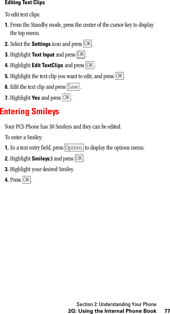 Section 2: Understanding Your Phone772G: Using the Internal Phone BookEditing Text ClipsTo edit text clips:1. From the Standby mode, press the center of the cursor key to display the top menu.2. Select the Settings icon and press  . 3. Highlight Text Input and press  .4. Highlight Edit TextClips and press  .5. Highlight the text clip you want to edit, and press  .6. Edit the text clip and press  .7. Highlight Yes and press  .Entering SmileysYour PCS Phone has 30 Smileys and they can be edited.To enter a Smiley:1. In a text entry field, press   to display the options menu.2. Highlight Smileys:) and press  .3. Highlight your desired Smiley.4. Press .OKOKOKOKSaveOKOptionsOKOK