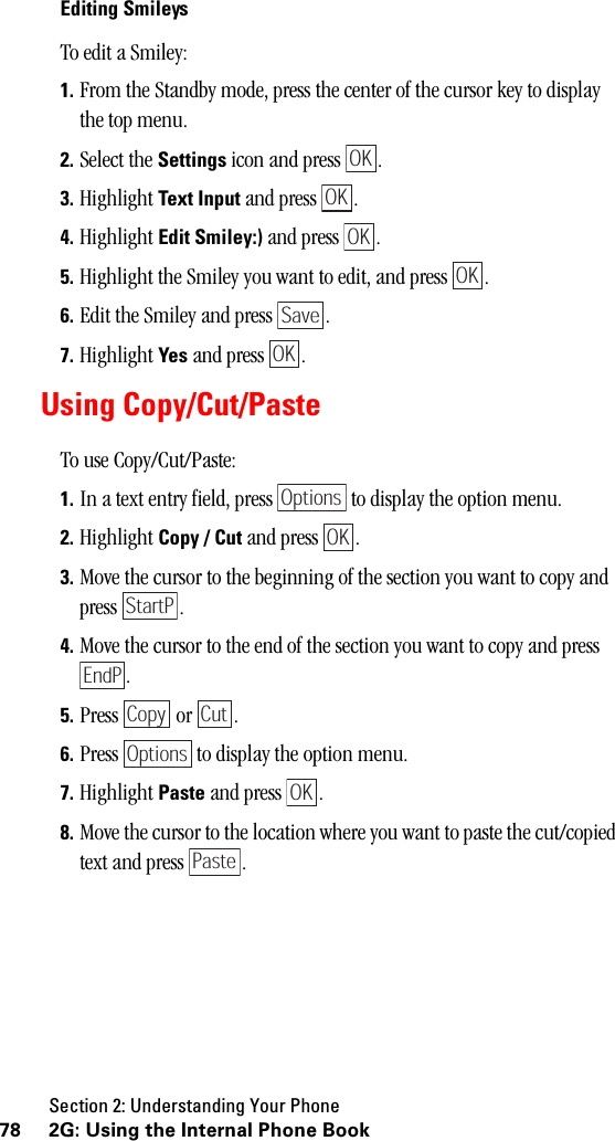 Section 2: Understanding Your Phone78 2G: Using the Internal Phone BookEditing SmileysTo edit a Smiley:1. From the Standby mode, press the center of the cursor key to display the top menu.2. Select the Settings icon and press  . 3. Highlight Text Input and press  .4. Highlight Edit Smiley:) and press  .5. Highlight the Smiley you want to edit, and press  .6. Edit the Smiley and press  .7. Highlight Yes and press  .Using Copy/Cut/PasteTo use Copy/Cut/Paste:1. In a text entry field, press   to display the option menu.2. Highlight Copy / Cut and press  .3. Move the cursor to the beginning of the section you want to copy and press .4. Move the cursor to the end of the section you want to copy and press .5. Press  or .6. Press   to display the option menu.7. Highlight Paste and press  .8. Move the cursor to the location where you want to paste the cut/copied text and press  .OKOKOKOKSaveOKOptionsOKStartPEndPCopy CutOptionsOKPaste