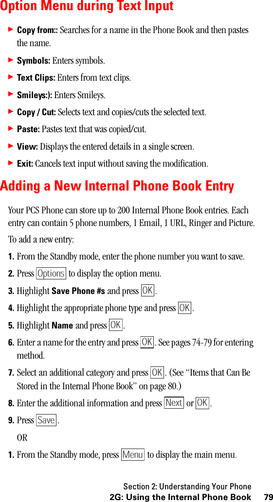 Section 2: Understanding Your Phone792G: Using the Internal Phone BookOption Menu during Text Input䊳Copy from:: Searches for a name in the Phone Book and then pastes the name.䊳Symbols: Enters symbols.䊳Text Clips: Enters from text clips.䊳Smileys:): Enters Smileys.䊳Copy / Cut: Selects text and copies/cuts the selected text.䊳Paste: Pastes text that was copied/cut.䊳View: Displays the entered details in a single screen.䊳Exit: Cancels text input without saving the modification.Adding a New Internal Phone Book EntryYour PCS Phone can store up to 200 Internal Phone Book entries. Each entry can contain 5 phone numbers, 1 Email, 1 URL, Ringer and Picture.To add a new entry:1. From the Standby mode, enter the phone number you want to save.2. Press   to display the option menu.3. Highlight Save Phone #s and press  .4. Highlight the appropriate phone type and press  .5. Highlight Name and press  .6. Enter a name for the entry and press  . See pages 74-79 for entering method.7. Select an additional category and press  . (See “Items that Can Be Stored in the Internal Phone Book” on page 80.)8. Enter the additional information and press   or  .9. Press .OR1. From the Standby mode, press   to display the main menu.OptionsOKOKOKOKOKNext OKSaveMenu