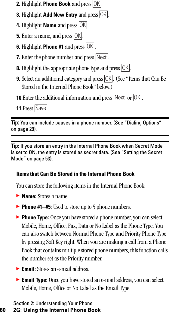 Section 2: Understanding Your Phone80 2G: Using the Internal Phone Book2. Highlight Phone Book and press  .3. Highlight Add New Entry and press  .4. Highlight Name and press  .5. Enter a name, and press  .6. Highlight Phone #1 and press  .7. Enter the phone number and press  .8. Highlight the appropriate phone type and press  .9. Select an additional category and press  . (See “Items that Can Be Stored in the Internal Phone Book” below.)10.Enter the additional information and press   or  .11.Press .Tip: You can include pauses in a phone number. (See “Dialing Options”on page 29).Tip: If you store an entry in the Internal Phone Book when Secret Modeis set to ON, the entry is stored as secret data. (See “Setting the SecretMode” on page 53).ItemsthatCanBeStoredintheInternalPhoneBookYou can store the following items in the Internal Phone Book:䊳Name: Stores a name.䊳Phone #1–#5: Used to store up to 5 phone numbers.䊳Phone Type: Once you have stored a phone number, you can select Mobile, Home, Office, Fax, Data or No Label as the Phone Type. You can also switch between Normal Phone Type and Priority Phone Type by pressing Soft Key right. When you are making a call from a Phone Book that contains multiple stored phone numbers, this function calls the number set as the Priority number.䊳Email: Stores an e-mail address.䊳Email Type: Once you have stored an e-mail address, you can select Mobile, Home, Office or No Label as the Email Type.OKOKOKOKOKNextOKOKNext OKSave