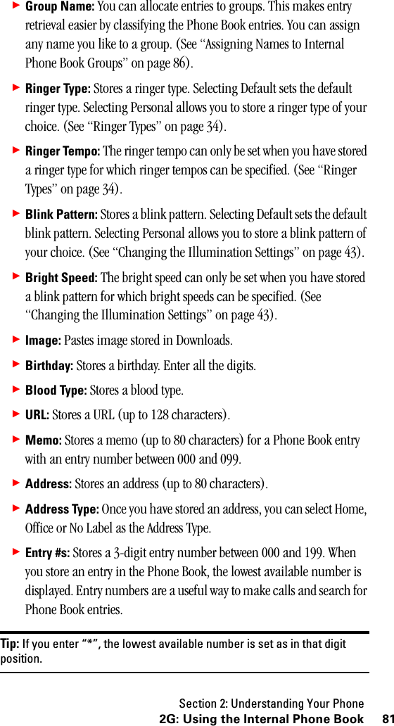 Section 2: Understanding Your Phone812G: Using the Internal Phone Book䊳Group Name: You can allocate entries to groups. This makes entry retrieval easier by classifying the Phone Book entries. You can assign any name you like to a group. (See “Assigning Names to Internal Phone Book Groups” on page 86).䊳Ringer Type: Stores a ringer type. Selecting Default sets the default ringer type. Selecting Personal allows you to store a ringer type of your choice. (See “Ringer Types” on page 34).䊳Ringer Tempo: The ringer tempo can only be set when you have stored a ringer type for which ringer tempos can be specified. (See “Ringer Types” on page 34).䊳Blink Pattern: Stores a blink pattern. Selecting Default sets the default blink pattern. Selecting Personal allows you to store a blink pattern of your choice. (See “Changing the Illumination Settings” on page 43).䊳Bright Speed: The bright speed can only be set when you have stored a blink pattern for which bright speeds can be specified. (See “Changing the Illumination Settings” on page 43).䊳Image: Pastes image stored in Downloads.䊳Birthday: Stores a birthday. Enter all the digits.䊳Blood Type: Stores a blood type.䊳URL: Stores a URL (up to 128 characters).䊳Memo: Stores a memo (up to 80 characters) for a Phone Book entry with an entry number between 000 and 099.䊳Address: Stores an address (up to 80 characters).䊳Address Type: Once you have stored an address, you can select Home, Office or No Label as the Address Type.䊳Entry #s: Stores a 3-digit entry number between 000 and 199. When you store an entry in the Phone Book, the lowest available number is displayed. Entry numbers are a useful way to make calls and search for Phone Book entries.Tip: If you enter “*”, the lowest available number is set as in that digitposition.