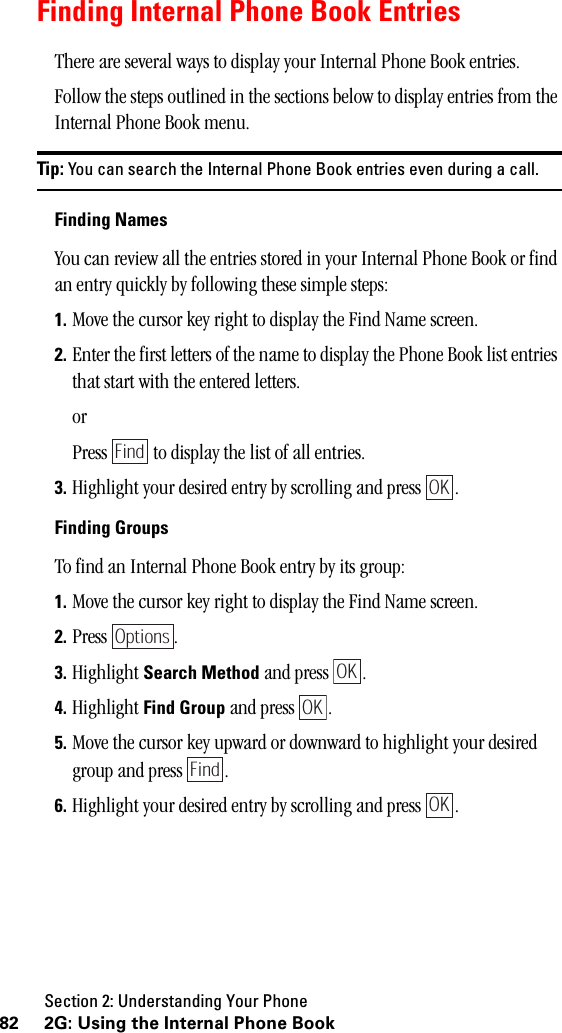 Section 2: Understanding Your Phone82 2G: Using the Internal Phone BookFinding Internal Phone Book EntriesThere are several ways to display your Internal Phone Book entries.Follow the steps outlined in the sections below to display entries from the Internal Phone Book menu.Tip: You can search the Internal Phone Book entries even during a call.Finding NamesYou can review all the entries stored in your Internal Phone Book or find an entry quickly by following these simple steps:1. Move the cursor key right to display the Find Name screen.2. Enter the first letters of the name to display the Phone Book list entries that start with the entered letters.orPress   to display the list of all entries.3. Highlight your desired entry by scrolling and press  .Finding GroupsTo find an Internal Phone Book entry by its group:1. Move the cursor key right to display the Find Name screen.2. Press .3. Highlight Search Method and press  .4. Highlight Find Group and press  .5. Move the cursor key upward or downward to highlight your desired group and press  .6. Highlight your desired entry by scrolling and press  .FindOKOptionsOKOKFindOK