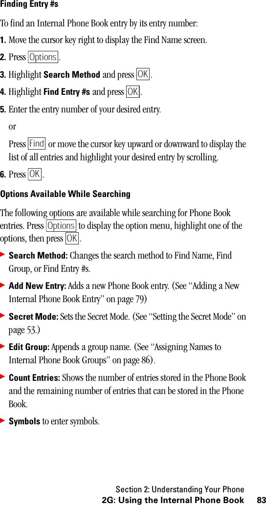 Section 2: Understanding Your Phone832G: Using the Internal Phone BookFinding Entry #sTo find an Internal Phone Book entry by its entry number:1. Move the cursor key right to display the Find Name screen.2. Press .3. Highlight Search Method and press  .4. Highlight Find Entry #s and press  .5. Enter the entry number of your desired entry.orPress   or move the cursor key upward or downward to display the list of all entries and highlight your desired entry by scrolling.6. Press .Options Available While SearchingThe following options are available while searching for Phone Book entries. Press   to display the option menu, highlight one of the options, then press  .䊳Search Method: Changes the search method to Find Name, Find Group, or Find Entry #s.䊳Add New Entry: Adds a new Phone Book entry. (See “Adding a New Internal Phone Book Entry” on page 79)䊳Secret Mode: Sets the Secret Mode. (See “Setting the Secret Mode” on page 53.)䊳Edit Group: Appends a group name. (See “Assigning Names to Internal Phone Book Groups” on page 86).䊳Count Entries: Shows the number of entries stored in the Phone Book and the remaining number of entries that can be stored in the Phone Book.䊳Symbols to enter symbols.OptionsOKOKFindOKOptionsOK