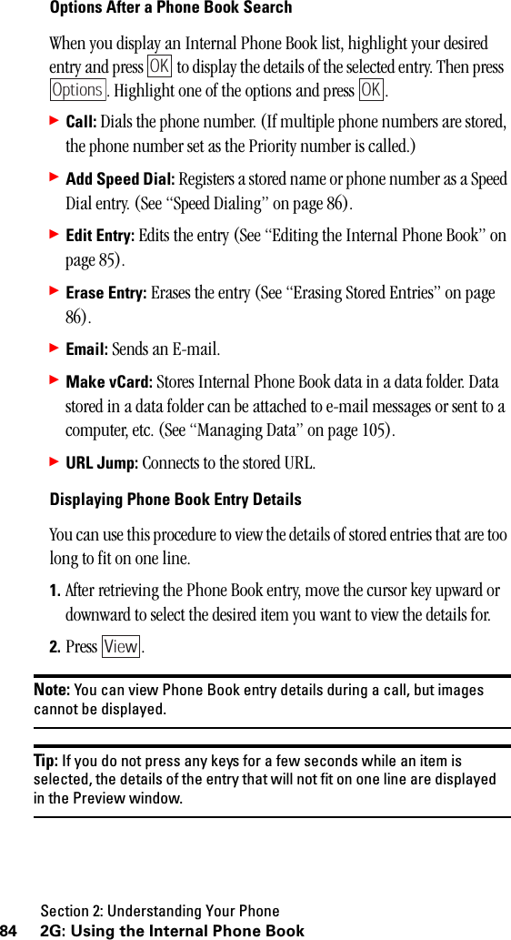 Section 2: Understanding Your Phone84 2G: Using the Internal Phone BookOptions After a Phone Book SearchWhen you display an Internal Phone Book list, highlight your desired entry and press   to display the details of the selected entry. Then press  . Highlight one of the options and press  .䊳Call: Dials the phone number. (If multiple phone numbers are stored, the phone number set as the Priority number is called.)䊳Add Speed Dial: Registers a stored name or phone number as a Speed Dial entry. (See “Speed Dialing” on page 86).䊳Edit Entry: Edits the entry (See “Editing the Internal Phone Book” on page 85).䊳Erase Entry: Erases the entry (See “Erasing Stored Entries” on page 86).䊳Email: Sends an E-mail. 䊳Make vCard: Stores Internal Phone Book data in a data folder. Data stored in a data folder can be attached to e-mail messages or sent to a computer, etc. (See “Managing Data” on page 105).䊳URL Jump: Connects to the stored URL.Displaying Phone Book Entry DetailsYou can use this procedure to view the details of stored entries that are too long to fit on one line.1. After retrieving the Phone Book entry, move the cursor key upward or downward to select the desired item you want to view the details for.2. Press .Note: You can view Phone Book entry details during a call, but imagescannot be displayed.Tip: If you do not press any keys for a few seconds while an item isselected, the details of the entry that will not fit on one line are displayedin the Preview window.OKOptionsOKView