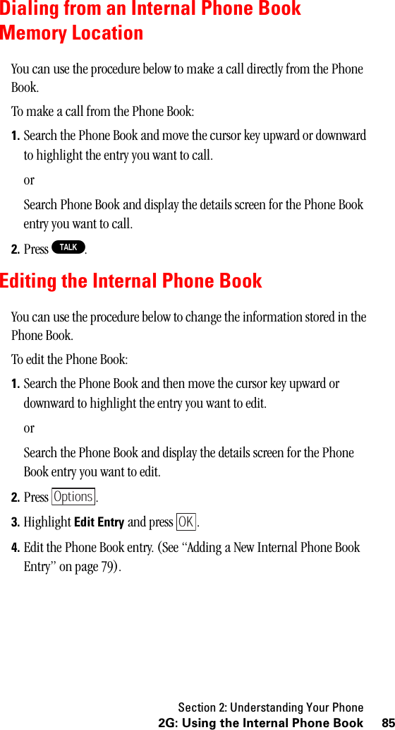 Section 2: Understanding Your Phone852G: Using the Internal Phone BookDialing from an Internal Phone BookMemory LocationYou can use the procedure below to make a call directly from the Phone Book.To make a call from the Phone Book:1. Search the Phone Book and move the cursor key upward or downward to highlight the entry you want to call.orSearch Phone Book and display the details screen for the Phone Book entry you want to call.2. Press T.Editing the Internal Phone BookYou can use the procedure below to change the information stored in the Phone Book.To edit the Phone Book:1. Search the Phone Book and then move the cursor key upward or downward to highlight the entry you want to edit.orSearch the Phone Book and display the details screen for the Phone Book entry you want to edit.2. Press .3. Highlight Edit Entry and press  .4. Edit the Phone Book entry. (See “Adding a New Internal Phone Book Entry” on page 79).OptionsOK